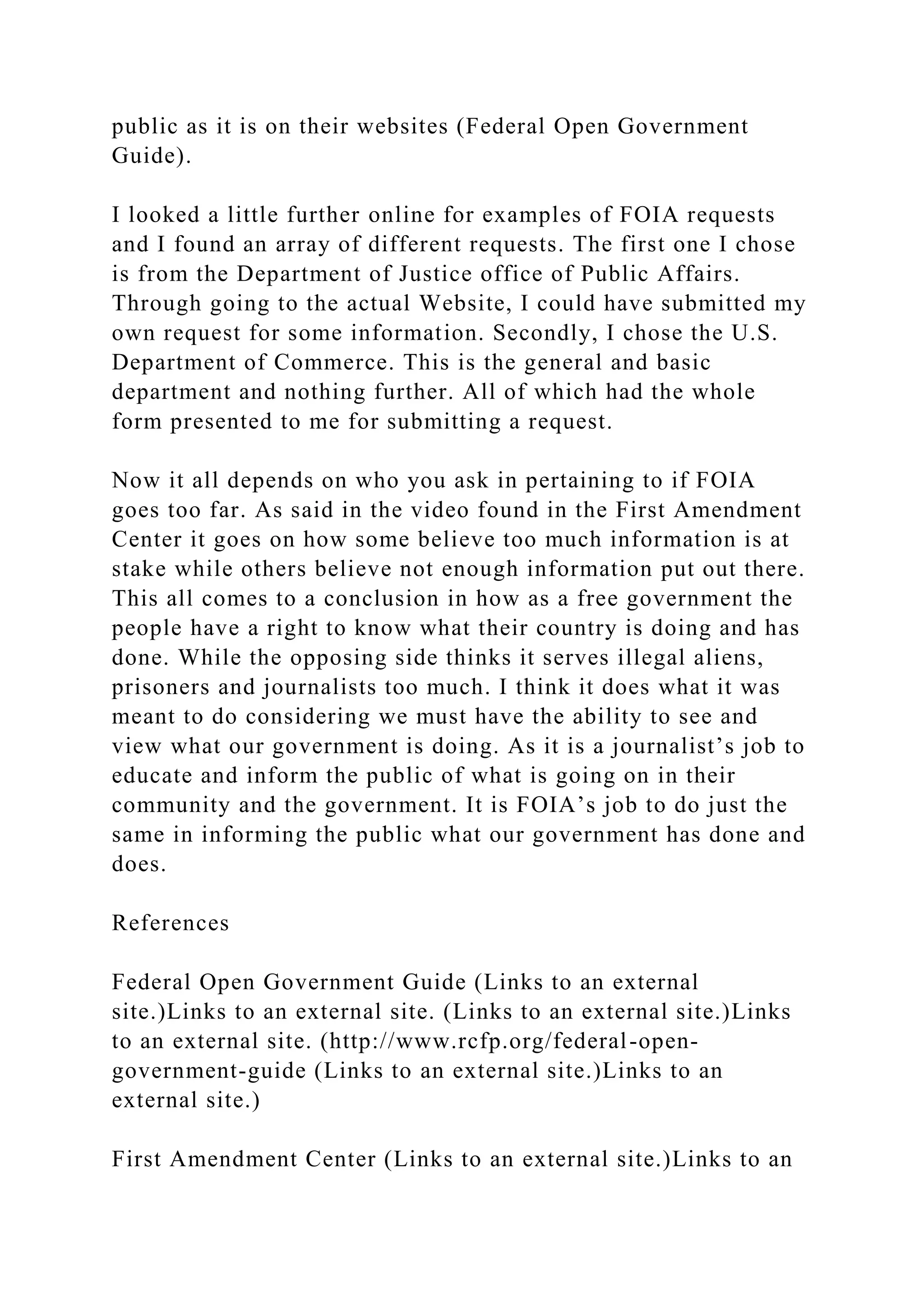 public as it is on their websites (Federal Open Government
Guide).
I looked a little further online for examples of FOIA requests
and I found an array of different requests. The first one I chose
is from the Department of Justice office of Public Affairs.
Through going to the actual Website, I could have submitted my
own request for some information. Secondly, I chose the U.S.
Department of Commerce. This is the general and basic
department and nothing further. All of which had the whole
form presented to me for submitting a request.
Now it all depends on who you ask in pertaining to if FOIA
goes too far. As said in the video found in the First Amendment
Center it goes on how some believe too much information is at
stake while others believe not enough information put out there.
This all comes to a conclusion in how as a free government the
people have a right to know what their country is doing and has
done. While the opposing side thinks it serves illegal aliens,
prisoners and journalists too much. I think it does what it was
meant to do considering we must have the ability to see and
view what our government is doing. As it is a journalist’s job to
educate and inform the public of what is going on in their
community and the government. It is FOIA’s job to do just the
same in informing the public what our government has done and
does.
References
Federal Open Government Guide (Links to an external
site.)Links to an external site. (Links to an external site.)Links
to an external site. (http://www.rcfp.org/federal-open-
government-guide (Links to an external site.)Links to an
external site.)
First Amendment Center (Links to an external site.)Links to an
 