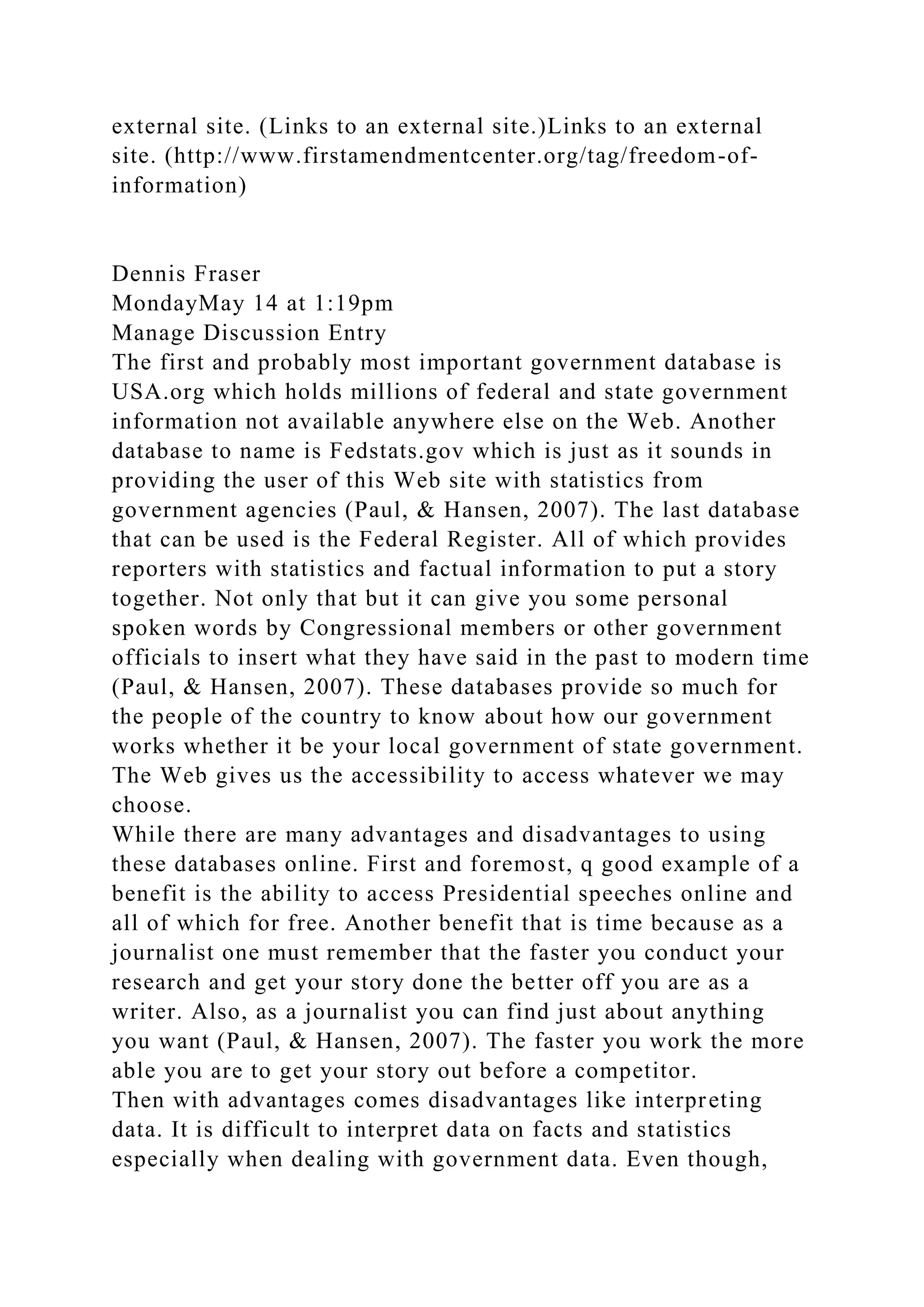 external site. (Links to an external site.)Links to an external
site. (http://www.firstamendmentcenter.org/tag/freedom-of-
information)
Dennis Fraser
MondayMay 14 at 1:19pm
Manage Discussion Entry
The first and probably most important government database is
USA.org which holds millions of federal and state government
information not available anywhere else on the Web. Another
database to name is Fedstats.gov which is just as it sounds in
providing the user of this Web site with statistics from
government agencies (Paul, & Hansen, 2007). The last database
that can be used is the Federal Register. All of which provides
reporters with statistics and factual information to put a story
together. Not only that but it can give you some personal
spoken words by Congressional members or other government
officials to insert what they have said in the past to modern time
(Paul, & Hansen, 2007). These databases provide so much for
the people of the country to know about how our government
works whether it be your local government of state government.
The Web gives us the accessibility to access whatever we may
choose.
While there are many advantages and disadvantages to using
these databases online. First and foremost, q good example of a
benefit is the ability to access Presidential speeches online and
all of which for free. Another benefit that is time because as a
journalist one must remember that the faster you conduct your
research and get your story done the better off you are as a
writer. Also, as a journalist you can find just about anything
you want (Paul, & Hansen, 2007). The faster you work the more
able you are to get your story out before a competitor.
Then with advantages comes disadvantages like interpreting
data. It is difficult to interpret data on facts and statistics
especially when dealing with government data. Even though,
 