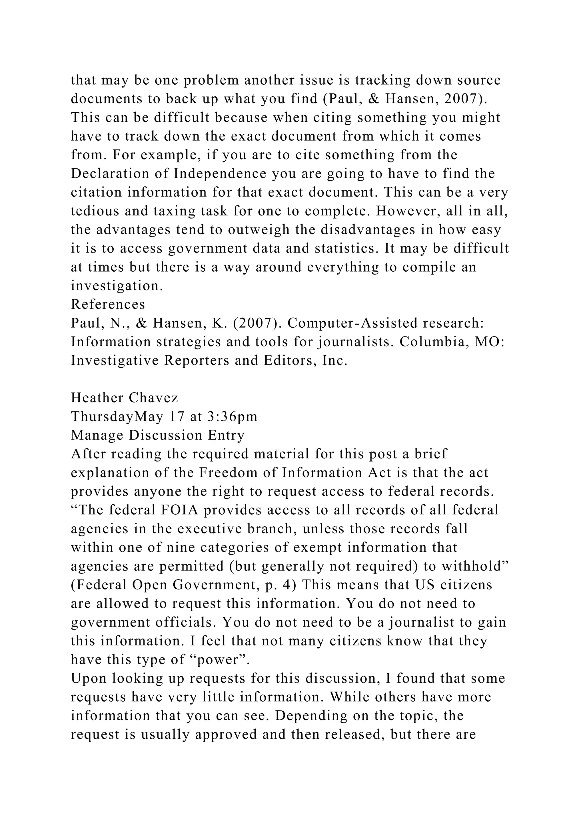 that may be one problem another issue is tracking down source
documents to back up what you find (Paul, & Hansen, 2007).
This can be difficult because when citing something you might
have to track down the exact document from which it comes
from. For example, if you are to cite something from the
Declaration of Independence you are going to have to find the
citation information for that exact document. This can be a very
tedious and taxing task for one to complete. However, all in all,
the advantages tend to outweigh the disadvantages in how easy
it is to access government data and statistics. It may be difficult
at times but there is a way around everything to compile an
investigation.
References
Paul, N., & Hansen, K. (2007). Computer-Assisted research:
Information strategies and tools for journalists. Columbia, MO:
Investigative Reporters and Editors, Inc.
Heather Chavez
ThursdayMay 17 at 3:36pm
Manage Discussion Entry
After reading the required material for this post a brief
explanation of the Freedom of Information Act is that the act
provides anyone the right to request access to federal records.
“The federal FOIA provides access to all records of all federal
agencies in the executive branch, unless those records fall
within one of nine categories of exempt information that
agencies are permitted (but generally not required) to withhold”
(Federal Open Government, p. 4) This means that US citizens
are allowed to request this information. You do not need to
government officials. You do not need to be a journalist to gain
this information. I feel that not many citizens know that they
have this type of “power”.
Upon looking up requests for this discussion, I found that some
requests have very little information. While others have more
information that you can see. Depending on the topic, the
request is usually approved and then released, but there are
 