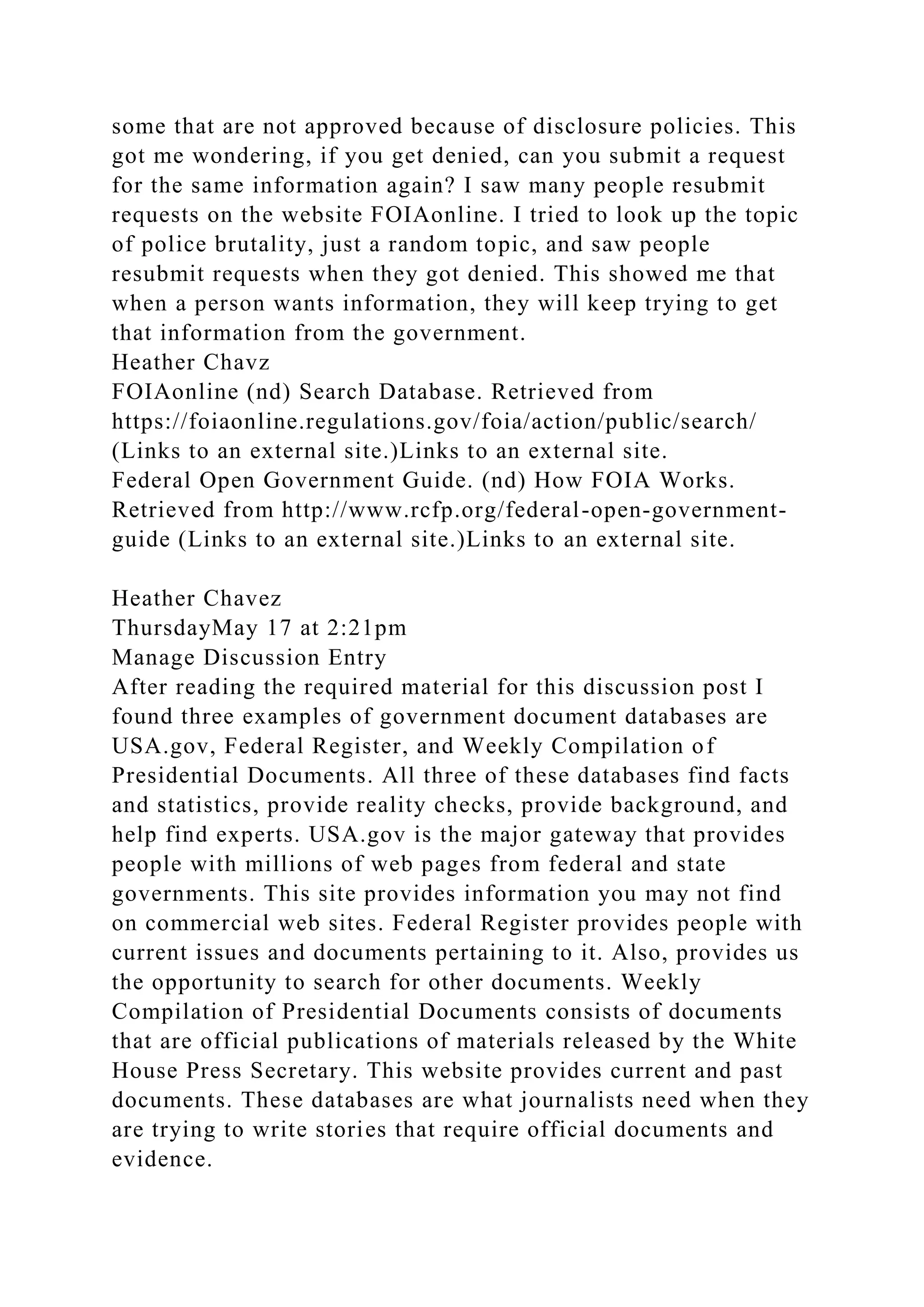 some that are not approved because of disclosure policies. This
got me wondering, if you get denied, can you submit a request
for the same information again? I saw many people resubmit
requests on the website FOIAonline. I tried to look up the topic
of police brutality, just a random topic, and saw people
resubmit requests when they got denied. This showed me that
when a person wants information, they will keep trying to get
that information from the government.
Heather Chavz
FOIAonline (nd) Search Database. Retrieved from
https://foiaonline.regulations.gov/foia/action/public/search/
(Links to an external site.)Links to an external site.
Federal Open Government Guide. (nd) How FOIA Works.
Retrieved from http://www.rcfp.org/federal-open-government-
guide (Links to an external site.)Links to an external site.
Heather Chavez
ThursdayMay 17 at 2:21pm
Manage Discussion Entry
After reading the required material for this discussion post I
found three examples of government document databases are
USA.gov, Federal Register, and Weekly Compilation of
Presidential Documents. All three of these databases find facts
and statistics, provide reality checks, provide background, and
help find experts. USA.gov is the major gateway that provides
people with millions of web pages from federal and state
governments. This site provides information you may not find
on commercial web sites. Federal Register provides people with
current issues and documents pertaining to it. Also, provides us
the opportunity to search for other documents. Weekly
Compilation of Presidential Documents consists of documents
that are official publications of materials released by the White
House Press Secretary. This website provides current and past
documents. These databases are what journalists need when they
are trying to write stories that require official documents and
evidence.
 
