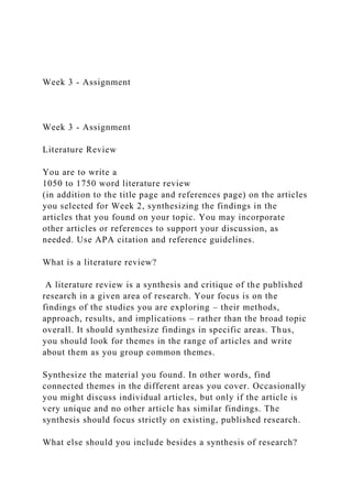 Week 3 - Assignment
Week 3 - Assignment
Literature Review
You are to write a
1050 to 1750 word literature review
(in addition to the title page and references page) on the articles
you selected for Week 2, synthesizing the findings in the
articles that you found on your topic. You may incorporate
other articles or references to support your discussion, as
needed. Use APA citation and reference guidelines.
What is a literature review?
A literature review is a synthesis and critique of the published
research in a given area of research. Your focus is on the
findings of the studies you are exploring – their methods,
approach, results, and implications – rather than the broad topic
overall. It should synthesize findings in specific areas. Thus,
you should look for themes in the range of articles and write
about them as you group common themes.
Synthesize the material you found. In other words, find
connected themes in the different areas you cover. Occasionally
you might discuss individual articles, but only if the article is
very unique and no other article has similar findings. The
synthesis should focus strictly on existing, published research.
What else should you include besides a synthesis of research?
 
