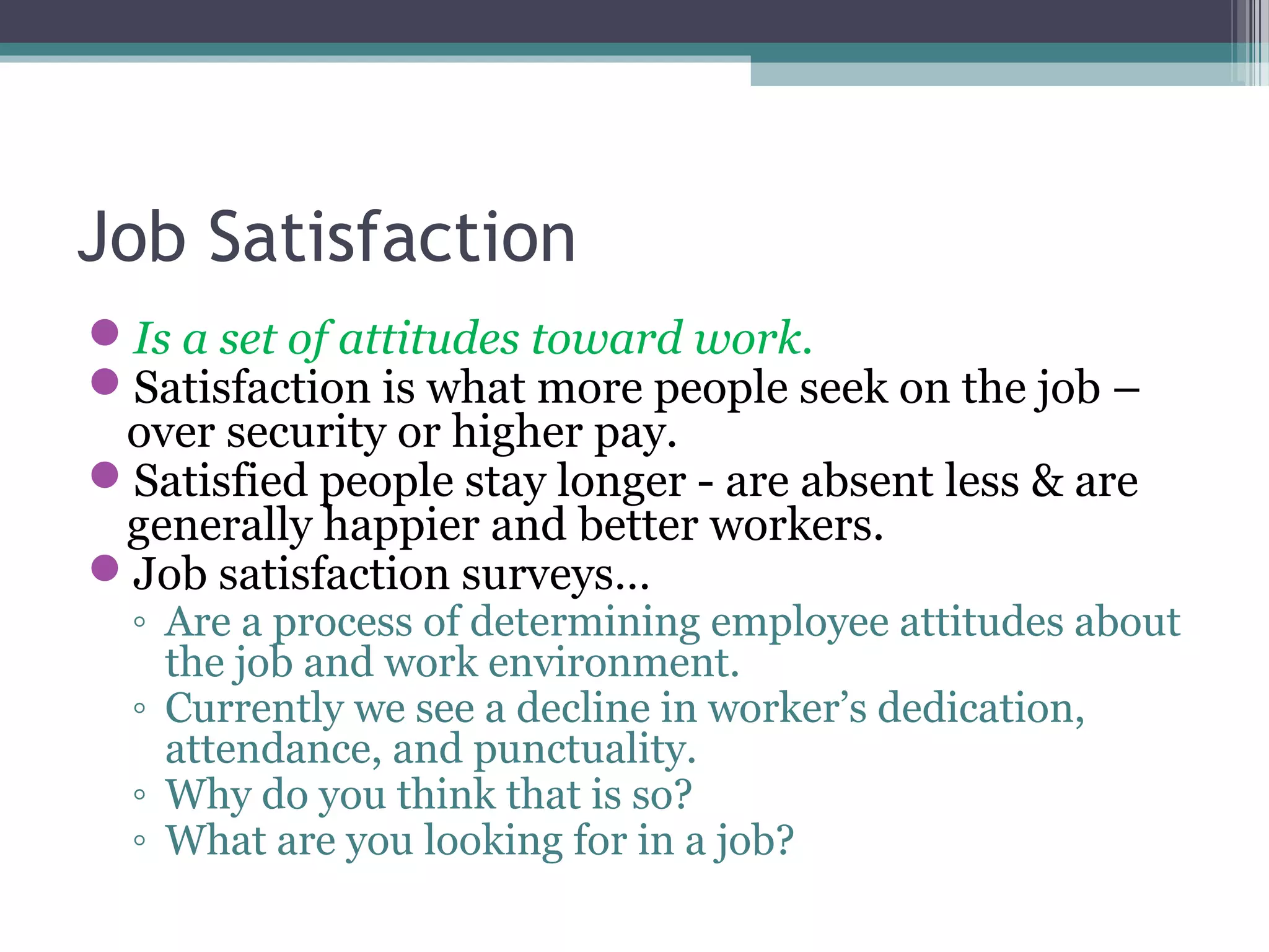 Job Satisfaction
Is a set of attitudes toward work.
Satisfaction is what more people seek on the job –
over security or higher pay.
Satisfied people stay longer - are absent less & are
generally happier and better workers.
Job satisfaction surveys…
◦ Are a process of determining employee attitudes about
the job and work environment.
◦ Currently we see a decline in worker’s dedication,
attendance, and punctuality.
◦ Why do you think that is so?
◦ What are you looking for in a job?
 