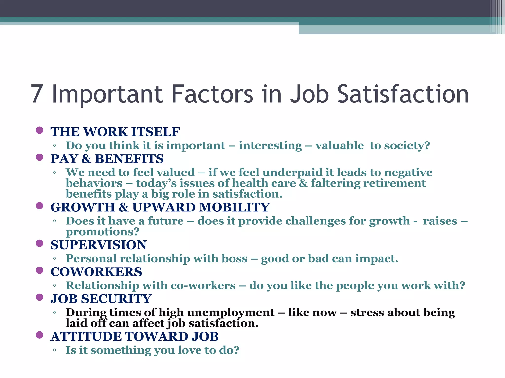 7 Important Factors in Job Satisfaction
 THE WORK ITSELF
◦ Do you think it is important – interesting – valuable to society?
 PAY & BENEFITS
◦ We need to feel valued – if we feel underpaid it leads to negative
behaviors – today’s issues of health care & faltering retirement
benefits play a big role in satisfaction.
 GROWTH & UPWARD MOBILITY
◦ Does it have a future – does it provide challenges for growth - raises –
promotions?
 SUPERVISION
◦ Personal relationship with boss – good or bad can impact.
 COWORKERS
◦ Relationship with co-workers – do you like the people you work with?
 JOB SECURITY
◦ During times of high unemployment – like now – stress about being
laid off can affect job satisfaction.
 ATTITUDE TOWARD JOB
◦ Is it something you love to do?
 