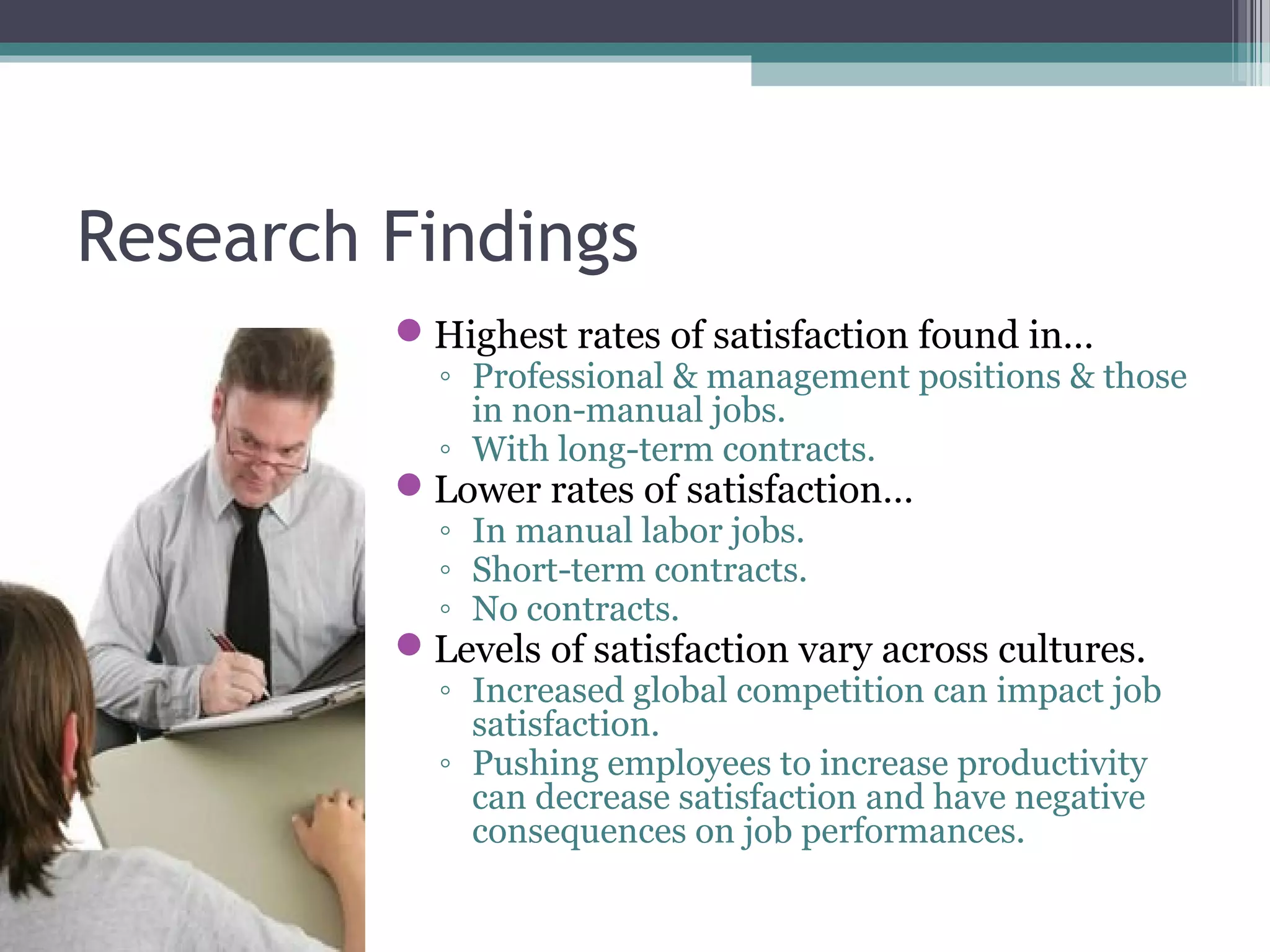 Research Findings
Highest rates of satisfaction found in…
◦ Professional & management positions & those
in non-manual jobs.
◦ With long-term contracts.
Lower rates of satisfaction…
◦ In manual labor jobs.
◦ Short-term contracts.
◦ No contracts.
Levels of satisfaction vary across cultures.
◦ Increased global competition can impact job
satisfaction.
◦ Pushing employees to increase productivity
can decrease satisfaction and have negative
consequences on job performances.
 