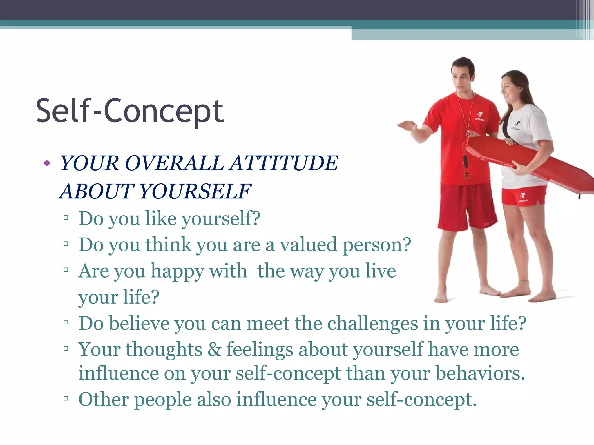 Self-Concept
• YOUR OVERALL ATTITUDE
ABOUT YOURSELF
▫ Do you like yourself?
▫ Do you think you are a valued person?
▫ Are you happy with the way you live
your life?
▫ Do believe you can meet the challenges in your life?
▫ Your thoughts & feelings about yourself have more
influence on your self-concept than your behaviors.
▫ Other people also influence your self-concept.
 