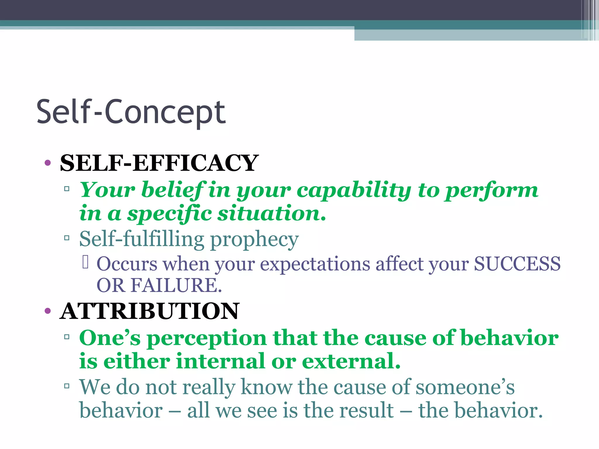 Self-Concept
• SELF-EFFICACY
▫ Your belief in your capability to perform
in a specific situation.
▫ Self-fulfilling prophecy
 Occurs when your expectations affect your SUCCESS
OR FAILURE.
• ATTRIBUTION
▫ One’s perception that the cause of behavior
is either internal or external.
▫ We do not really know the cause of someone’s
behavior – all we see is the result – the behavior.
 
