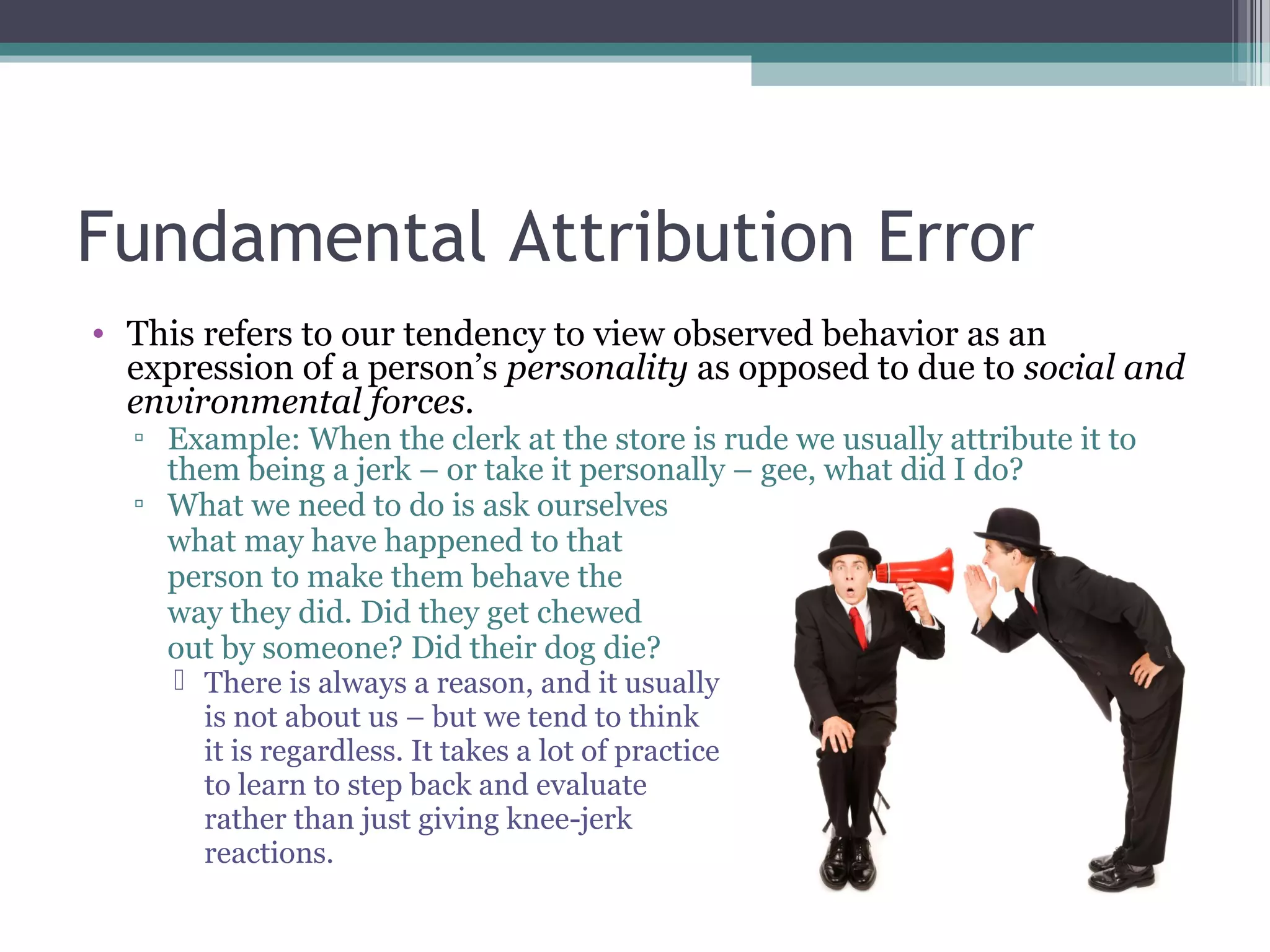 Fundamental Attribution Error
• This refers to our tendency to view observed behavior as an
expression of a person’s personality as opposed to due to social and
environmental forces.
▫ Example: When the clerk at the store is rude we usually attribute it to
them being a jerk – or take it personally – gee, what did I do?
▫ What we need to do is ask ourselves
what may have happened to that
person to make them behave the
way they did. Did they get chewed
out by someone? Did their dog die?
 There is always a reason, and it usually
is not about us – but we tend to think
it is regardless. It takes a lot of practice
to learn to step back and evaluate
rather than just giving knee-jerk
reactions.
 