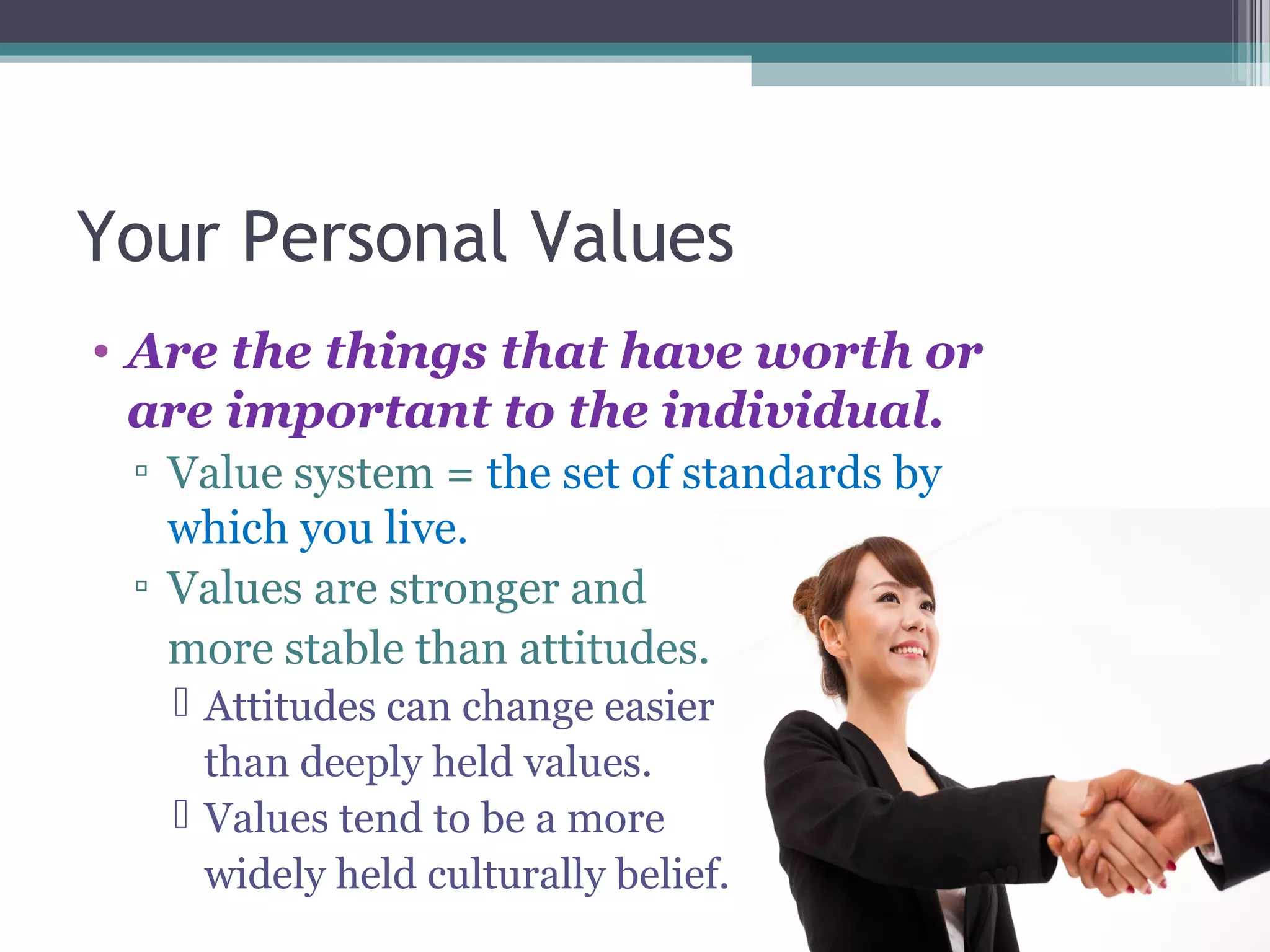 Your Personal Values
• Are the things that have worth or
are important to the individual.
▫ Value system = the set of standards by
which you live.
▫ Values are stronger and
more stable than attitudes.
 Attitudes can change easier
than deeply held values.
 Values tend to be a more
widely held culturally belief.
 