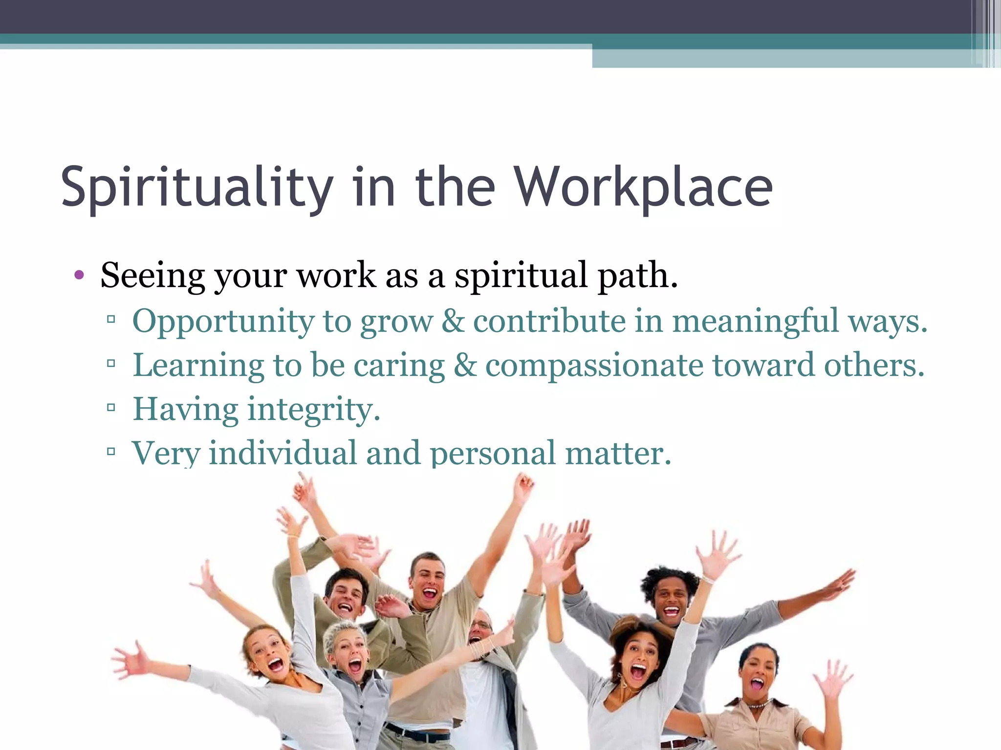 Spirituality in the Workplace
• Seeing your work as a spiritual path.
▫ Opportunity to grow & contribute in meaningful ways.
▫ Learning to be caring & compassionate toward others.
▫ Having integrity.
▫ Very individual and personal matter.
 