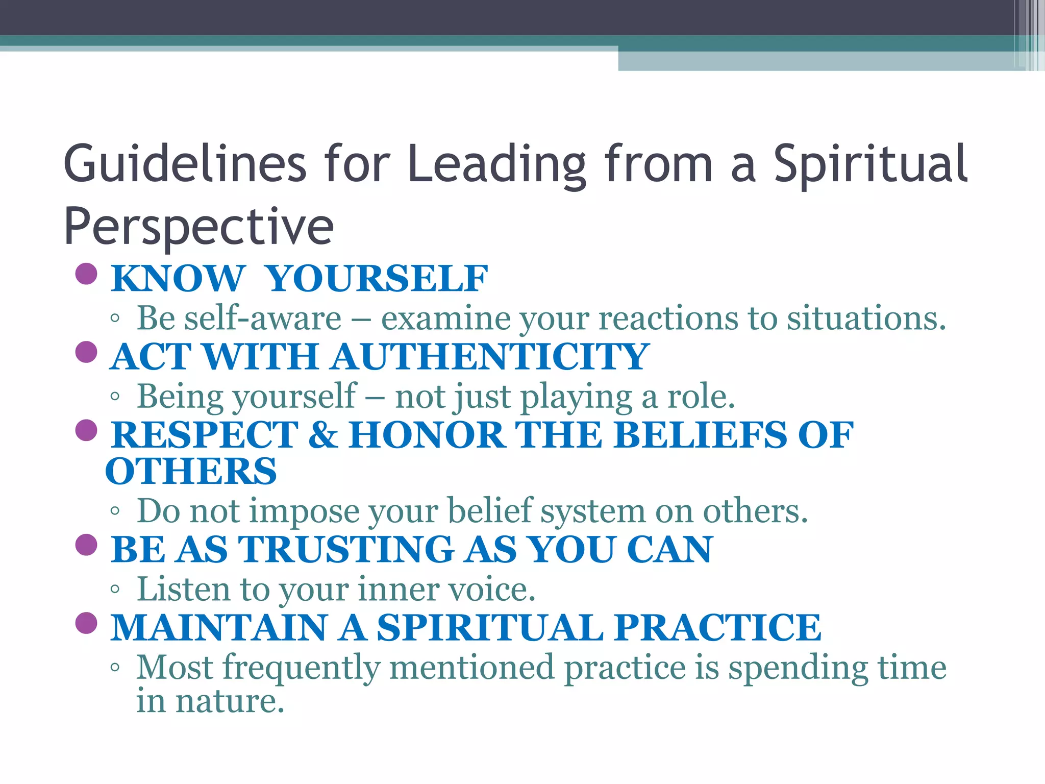 Guidelines for Leading from a Spiritual
Perspective
KNOW YOURSELF
◦ Be self-aware – examine your reactions to situations.
ACT WITH AUTHENTICITY
◦ Being yourself – not just playing a role.
RESPECT & HONOR THE BELIEFS OF
OTHERS
◦ Do not impose your belief system on others.
BE AS TRUSTING AS YOU CAN
◦ Listen to your inner voice.
MAINTAIN A SPIRITUAL PRACTICE
◦ Most frequently mentioned practice is spending time
in nature.
 