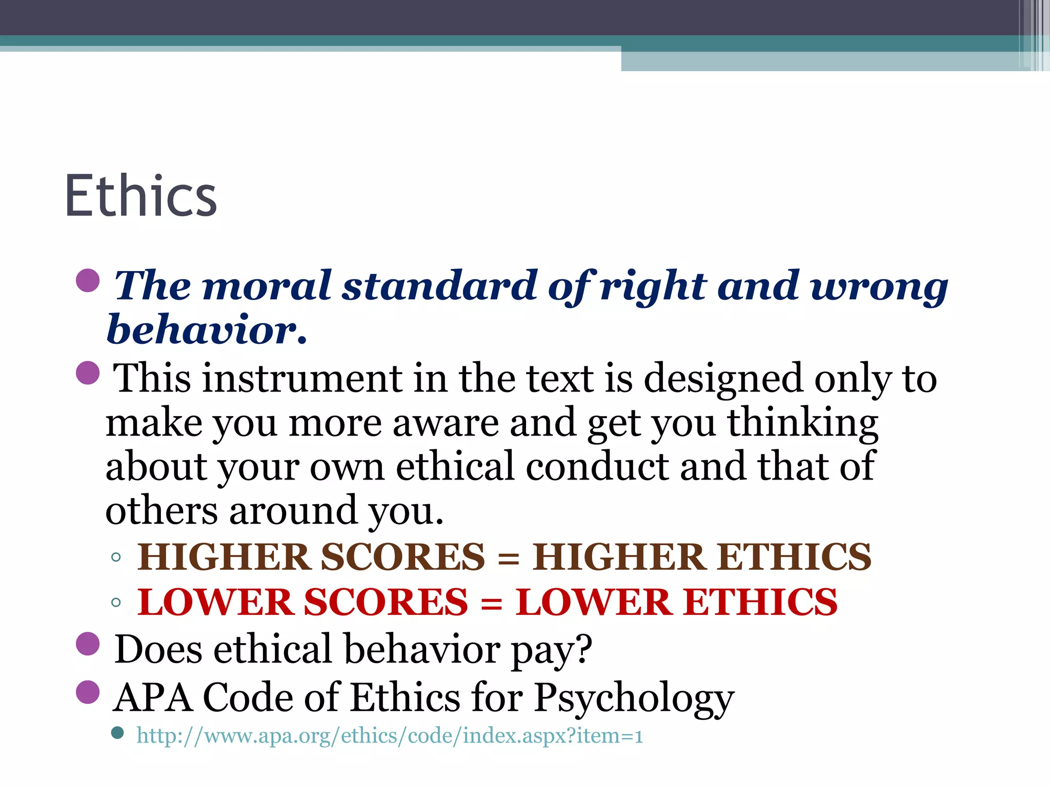 Ethics
The moral standard of right and wrong
behavior.
This instrument in the text is designed only to
make you more aware and get you thinking
about your own ethical conduct and that of
others around you.
◦ HIGHER SCORES = HIGHER ETHICS
◦ LOWER SCORES = LOWER ETHICS
Does ethical behavior pay?
APA Code of Ethics for Psychology
 http://www.apa.org/ethics/code/index.aspx?item=1
 