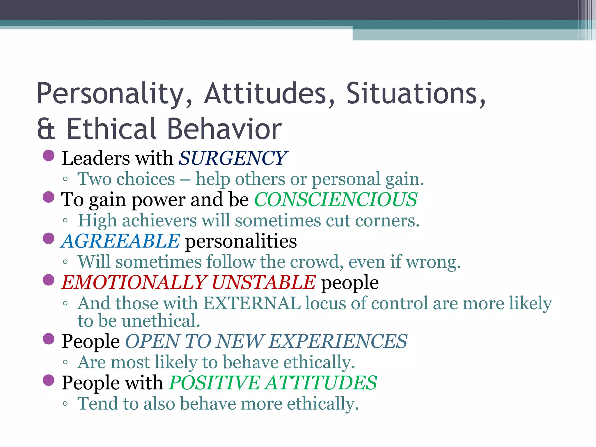 Personality, Attitudes, Situations,
& Ethical Behavior
Leaders with SURGENCY
◦ Two choices – help others or personal gain.
To gain power and be CONSCIENCIOUS
◦ High achievers will sometimes cut corners.
AGREEABLE personalities
◦ Will sometimes follow the crowd, even if wrong.
EMOTIONALLY UNSTABLE people
◦ And those with EXTERNAL locus of control are more likely
to be unethical.
People OPEN TO NEW EXPERIENCES
◦ Are most likely to behave ethically.
People with POSITIVE ATTITUDES
◦ Tend to also behave more ethically.
 