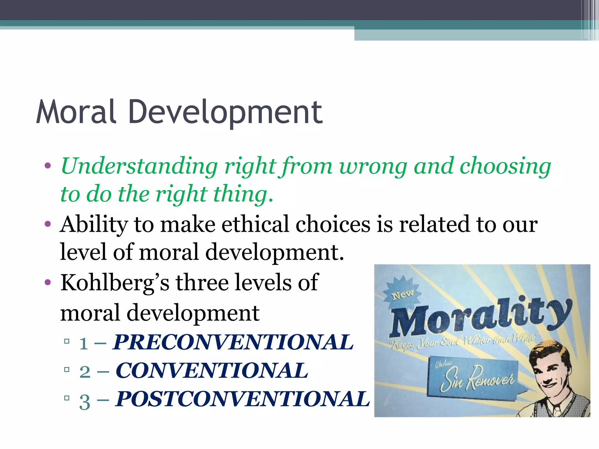 Moral Development
• Understanding right from wrong and choosing
to do the right thing.
• Ability to make ethical choices is related to our
level of moral development.
• Kohlberg’s three levels of
moral development
▫ 1 – PRECONVENTIONAL
▫ 2 – CONVENTIONAL
▫ 3 – POSTCONVENTIONAL
 