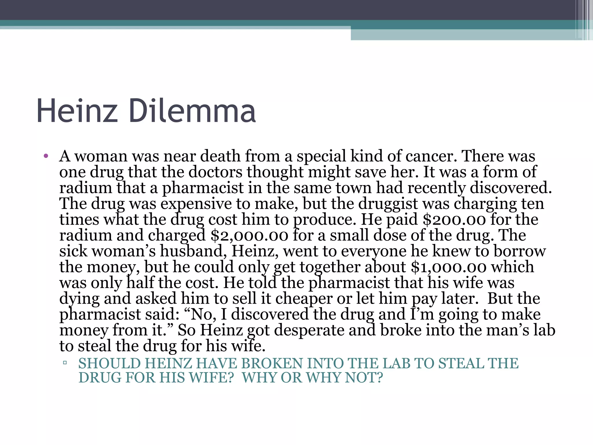 Heinz Dilemma
• A woman was near death from a special kind of cancer. There was
one drug that the doctors thought might save her. It was a form of
radium that a pharmacist in the same town had recently discovered.
The drug was expensive to make, but the druggist was charging ten
times what the drug cost him to produce. He paid $200.00 for the
radium and charged $2,000.00 for a small dose of the drug. The
sick woman’s husband, Heinz, went to everyone he knew to borrow
the money, but he could only get together about $1,000.00 which
was only half the cost. He told the pharmacist that his wife was
dying and asked him to sell it cheaper or let him pay later. But the
pharmacist said: “No, I discovered the drug and I’m going to make
money from it.” So Heinz got desperate and broke into the man’s lab
to steal the drug for his wife.
▫ SHOULD HEINZ HAVE BROKEN INTO THE LAB TO STEAL THE
DRUG FOR HIS WIFE? WHY OR WHY NOT?
 