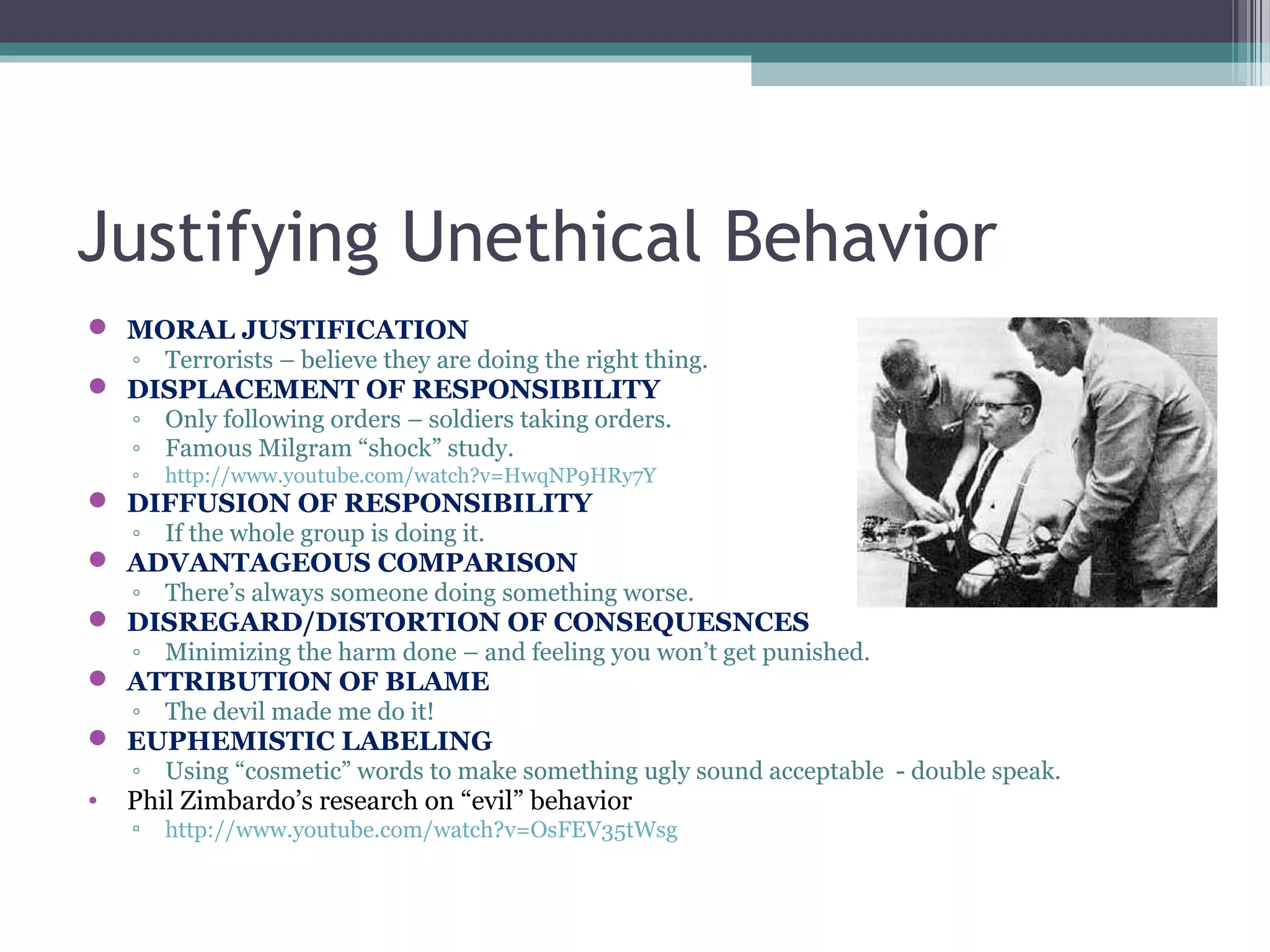 Justifying Unethical Behavior
 MORAL JUSTIFICATION
◦ Terrorists – believe they are doing the right thing.
 DISPLACEMENT OF RESPONSIBILITY
◦ Only following orders – soldiers taking orders.
◦ Famous Milgram “shock” study.
◦ http://www.youtube.com/watch?v=HwqNP9HRy7Y
 DIFFUSION OF RESPONSIBILITY
◦ If the whole group is doing it.
 ADVANTAGEOUS COMPARISON
◦ There’s always someone doing something worse.
 DISREGARD/DISTORTION OF CONSEQUESNCES
◦ Minimizing the harm done – and feeling you won’t get punished.
 ATTRIBUTION OF BLAME
◦ The devil made me do it!
 EUPHEMISTIC LABELING
◦ Using “cosmetic” words to make something ugly sound acceptable - double speak.
• Phil Zimbardo’s research on “evil” behavior
▫ http://www.youtube.com/watch?v=OsFEV35tWsg
 