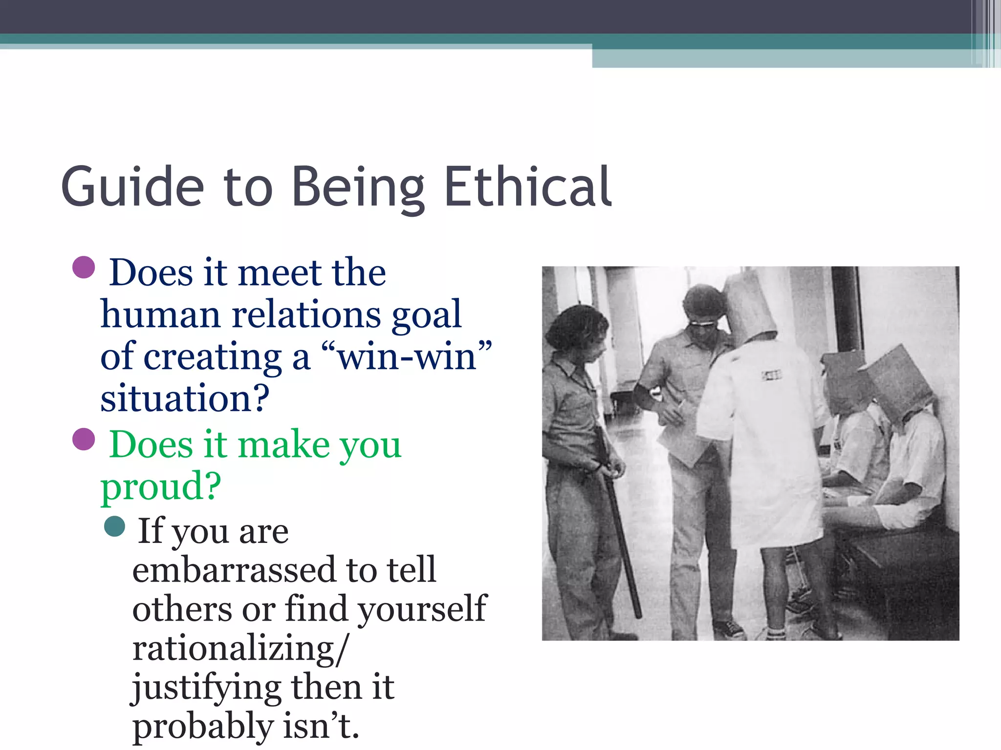 Guide to Being Ethical
Does it meet the
human relations goal
of creating a “win-win”
situation?
Does it make you
proud?
If you are
embarrassed to tell
others or find yourself
rationalizing/
justifying then it
probably isn’t.
 