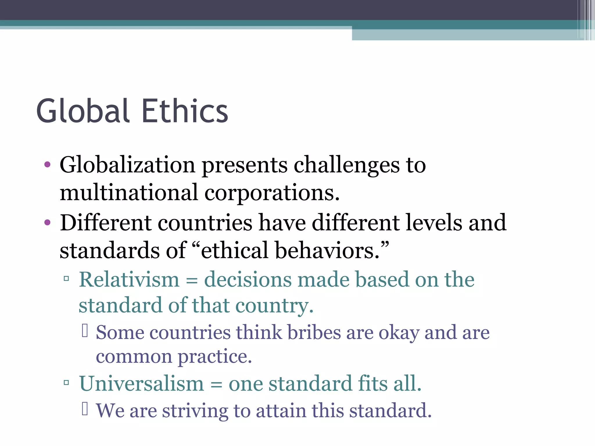 Global Ethics
• Globalization presents challenges to
multinational corporations.
• Different countries have different levels and
standards of “ethical behaviors.”
▫ Relativism = decisions made based on the
standard of that country.
 Some countries think bribes are okay and are
common practice.
▫ Universalism = one standard fits all.
 We are striving to attain this standard.
 