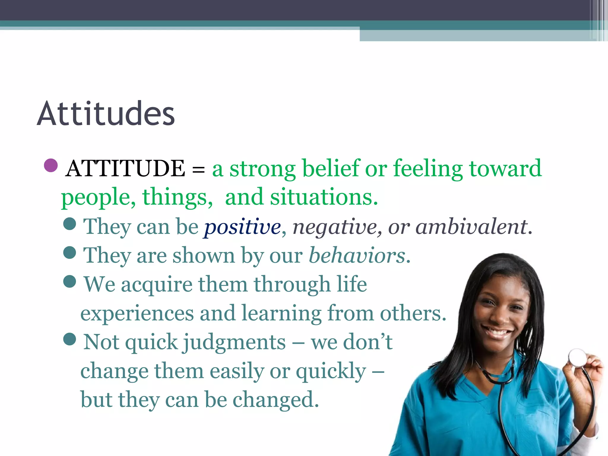 Attitudes
ATTITUDE = a strong belief or feeling toward
people, things, and situations.
They can be positive, negative, or ambivalent.
They are shown by our behaviors.
We acquire them through life
experiences and learning from others.
Not quick judgments – we don’t
change them easily or quickly –
but they can be changed.
 