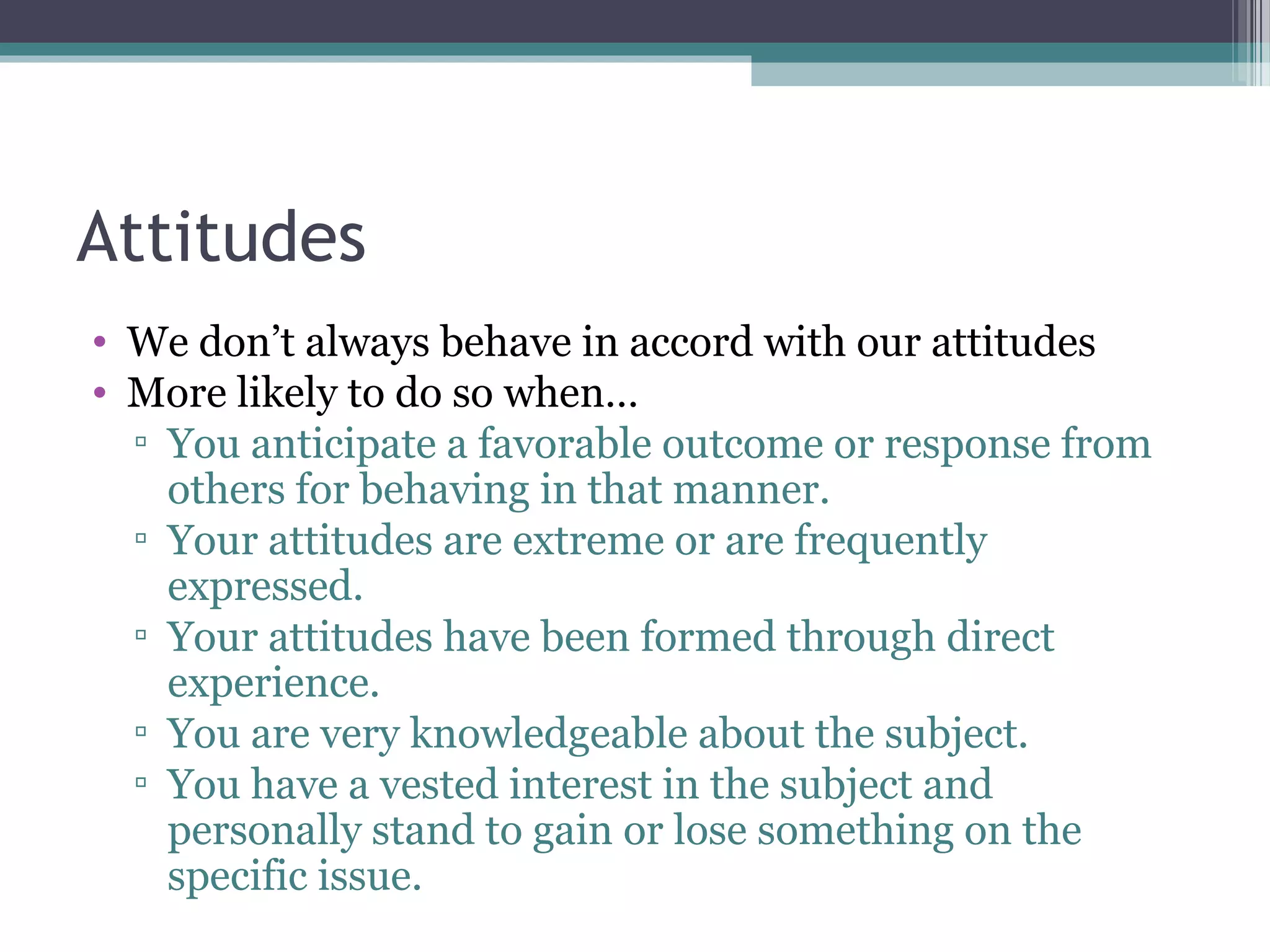 Attitudes
• We don’t always behave in accord with our attitudes
• More likely to do so when…
▫ You anticipate a favorable outcome or response from
others for behaving in that manner.
▫ Your attitudes are extreme or are frequently
expressed.
▫ Your attitudes have been formed through direct
experience.
▫ You are very knowledgeable about the subject.
▫ You have a vested interest in the subject and
personally stand to gain or lose something on the
specific issue.
 