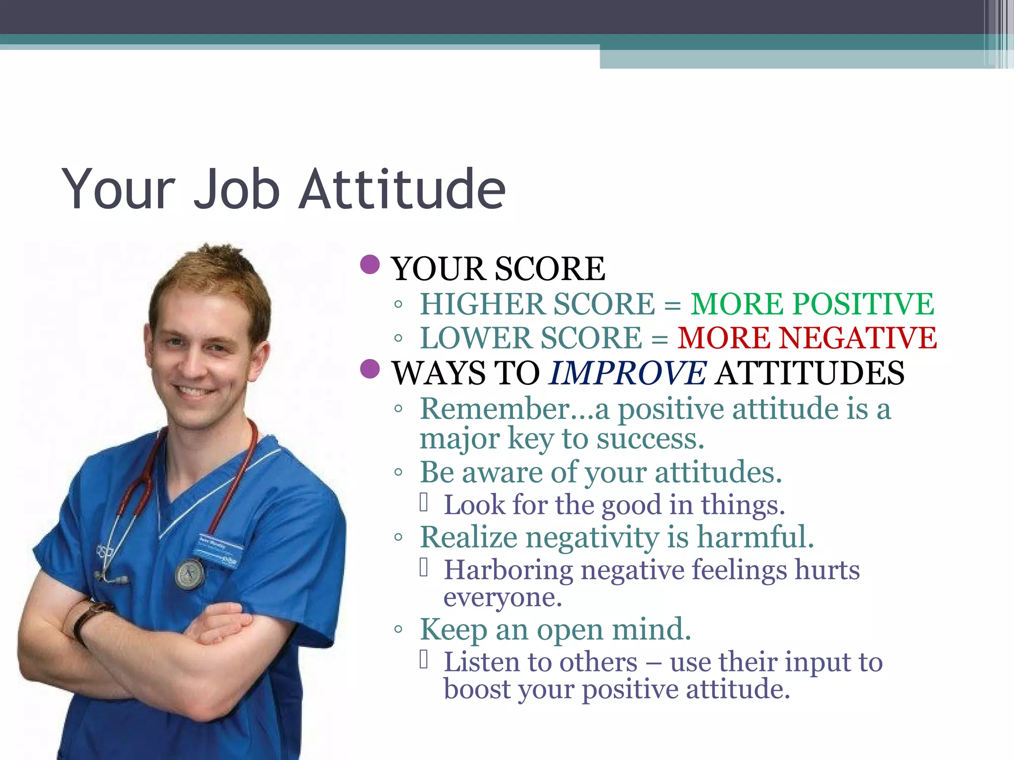 Your Job Attitude
YOUR SCORE
◦ HIGHER SCORE = MORE POSITIVE
◦ LOWER SCORE = MORE NEGATIVE
WAYS TO IMPROVE ATTITUDES
◦ Remember…a positive attitude is a
major key to success.
◦ Be aware of your attitudes.
 Look for the good in things.
◦ Realize negativity is harmful.
 Harboring negative feelings hurts
everyone.
◦ Keep an open mind.
 Listen to others – use their input to
boost your positive attitude.
 