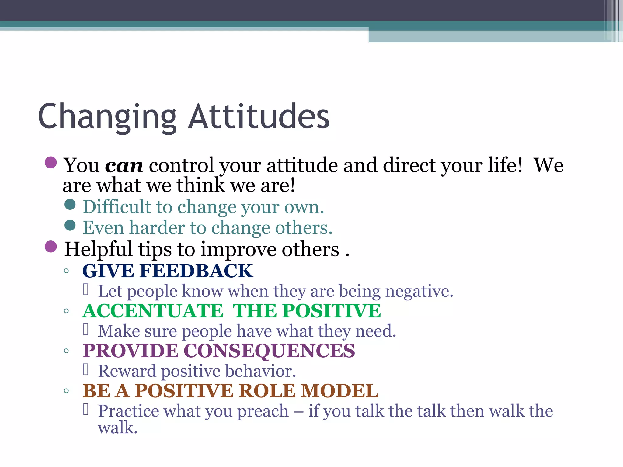Changing Attitudes
You can control your attitude and direct your life! We
are what we think we are!
Difficult to change your own.
Even harder to change others.
Helpful tips to improve others .
◦ GIVE FEEDBACK
 Let people know when they are being negative.
◦ ACCENTUATE THE POSITIVE
 Make sure people have what they need.
◦ PROVIDE CONSEQUENCES
 Reward positive behavior.
◦ BE A POSITIVE ROLE MODEL
 Practice what you preach – if you talk the talk then walk the
walk.
 