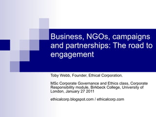 Business, NGOs, campaigns and partnerships: The road to engagement Toby Webb, Founder, Ethical Corporation.MSc Corporate Governance and Ethics class, Corporate Responsibility module, Birkbeck College, University of London, January 27 2011 ethicalcorp.blogspot.com / ethicalcorp.com  
