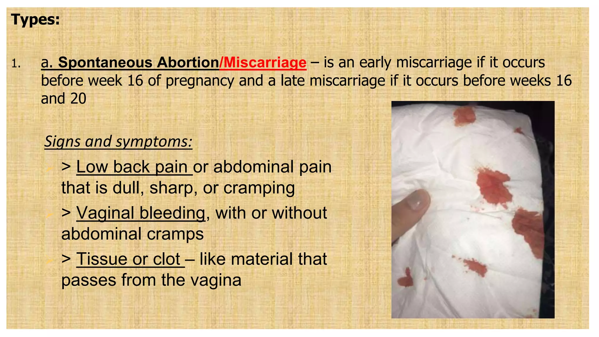 Types:
1. a. Spontaneous Abortion/Miscarriage – is an early miscarriage if it occurs
before week 16 of pregnancy and a late miscarriage if it occurs before weeks 16
and 20
Signs and symptoms:
 > Low back pain or abdominal pain
that is dull, sharp, or cramping
 > Vaginal bleeding, with or without
abdominal cramps
 > Tissue or clot – like material that
passes from the vagina
 