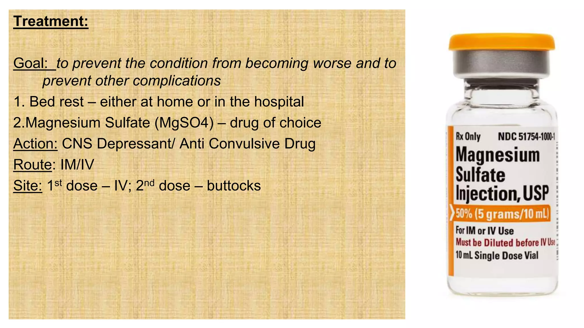 Treatment:
Goal: to prevent the condition from becoming worse and to
prevent other complications
1. Bed rest – either at home or in the hospital
2.Magnesium Sulfate (MgSO4) – drug of choice
Action: CNS Depressant/ Anti Convulsive Drug
Route: IM/IV
Site: 1st dose – IV; 2nd dose – buttocks
 