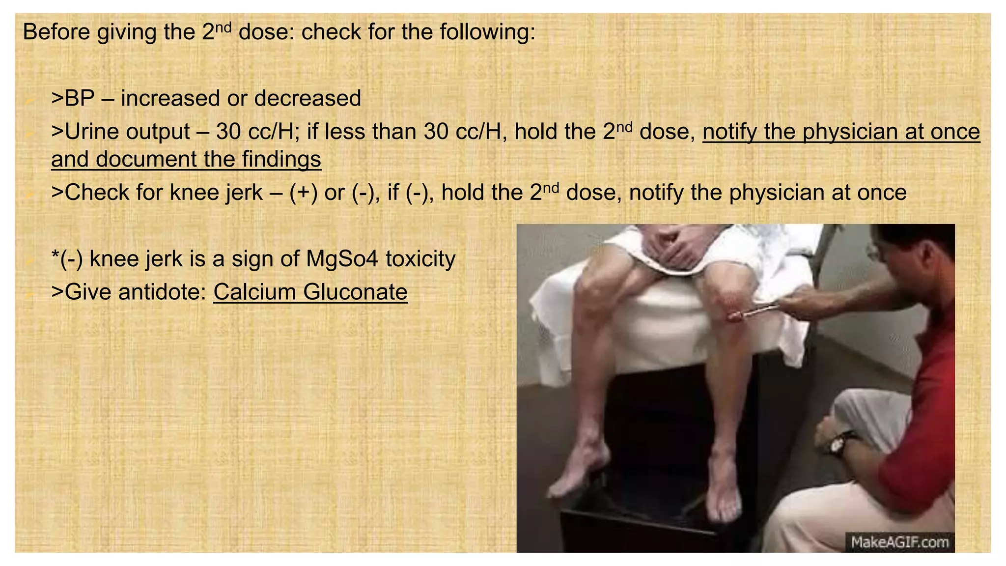 Before giving the 2nd dose: check for the following:
 >BP – increased or decreased
 >Urine output – 30 cc/H; if less than 30 cc/H, hold the 2nd dose, notify the physician at once
and document the findings
 >Check for knee jerk – (+) or (-), if (-), hold the 2nd dose, notify the physician at once
 *(-) knee jerk is a sign of MgSo4 toxicity
 >Give antidote: Calcium Gluconate
 