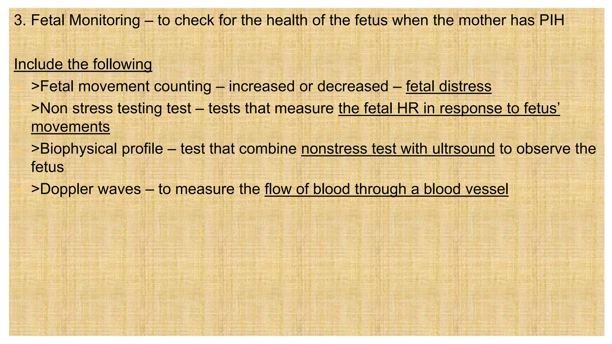 3. Fetal Monitoring – to check for the health of the fetus when the mother has PIH
Include the following
 >Fetal movement counting – increased or decreased – fetal distress
 >Non stress testing test – tests that measure the fetal HR in response to fetus’
movements
 >Biophysical profile – test that combine nonstress test with ultrsound to observe the
fetus
 >Doppler waves – to measure the flow of blood through a blood vessel
 