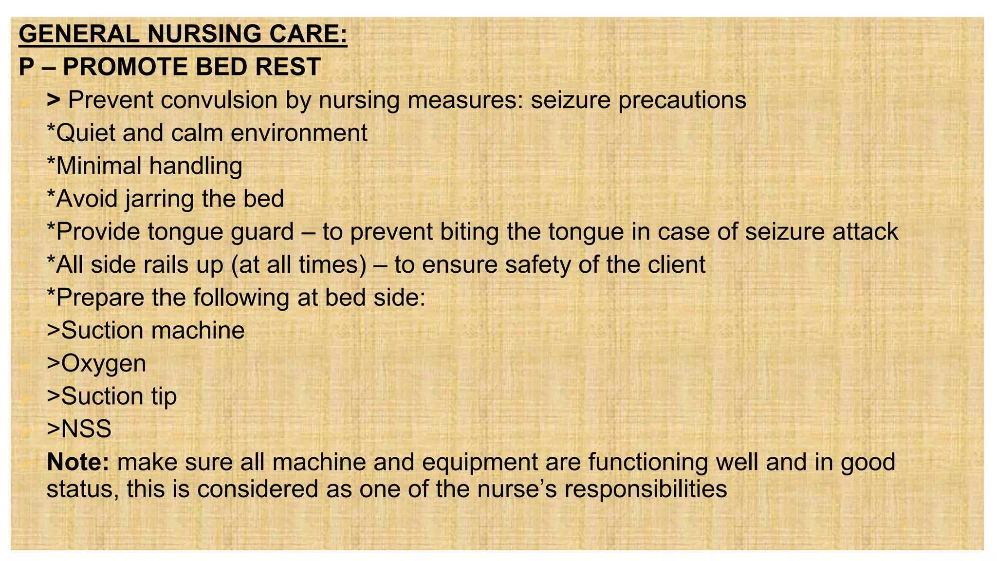 GENERAL NURSING CARE:
P – PROMOTE BED REST
 > Prevent convulsion by nursing measures: seizure precautions
• *Quiet and calm environment
• *Minimal handling
• *Avoid jarring the bed
• *Provide tongue guard – to prevent biting the tongue in case of seizure attack
• *All side rails up (at all times) – to ensure safety of the client
• *Prepare the following at bed side:
 >Suction machine
 >Oxygen
 >Suction tip
 >NSS
 Note: make sure all machine and equipment are functioning well and in good
status, this is considered as one of the nurse’s responsibilities
 