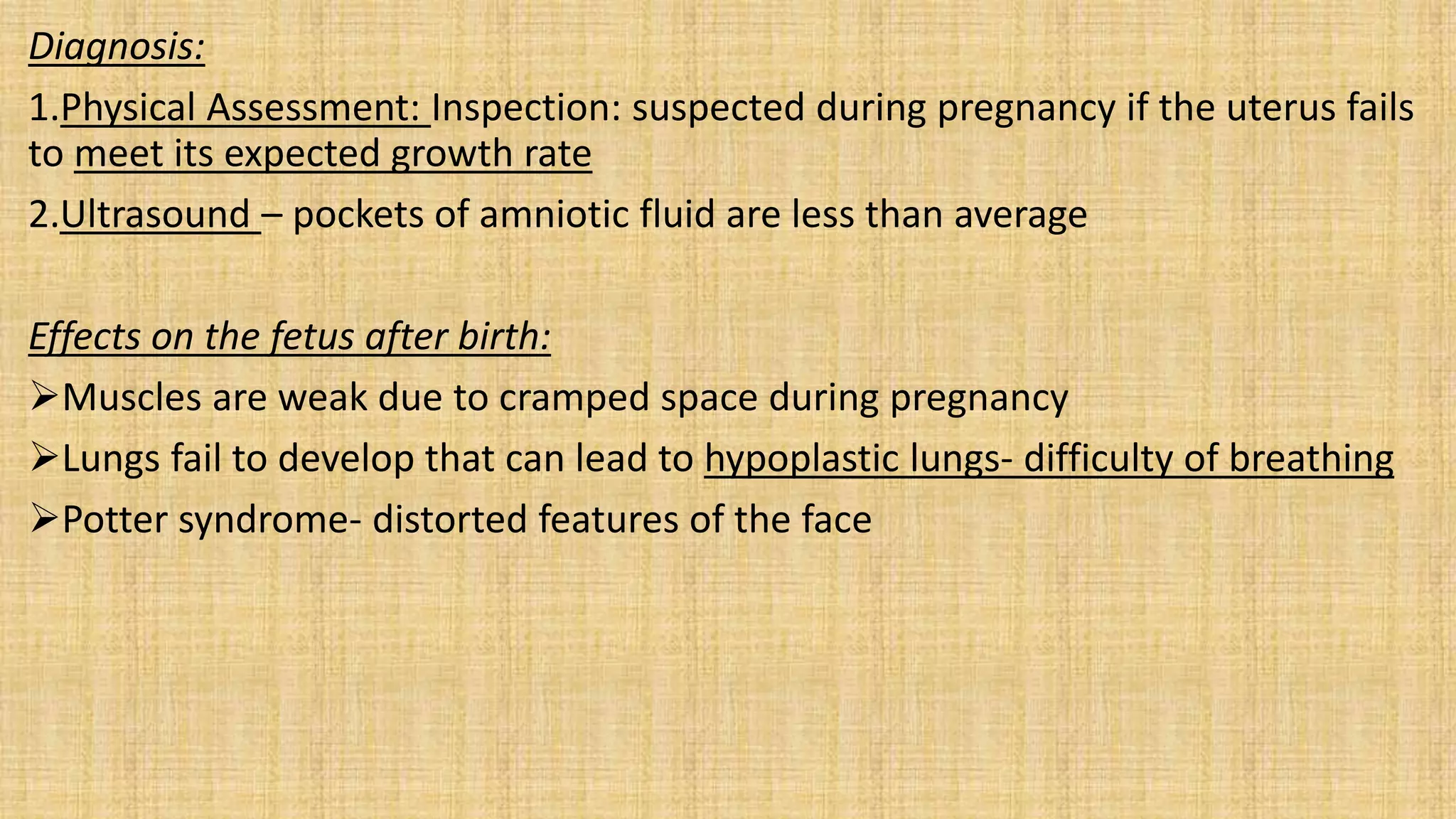 Diagnosis:
1.Physical Assessment: Inspection: suspected during pregnancy if the uterus fails
to meet its expected growth rate
2.Ultrasound – pockets of amniotic fluid are less than average
Effects on the fetus after birth:
Muscles are weak due to cramped space during pregnancy
Lungs fail to develop that can lead to hypoplastic lungs- difficulty of breathing
Potter syndrome- distorted features of the face
 