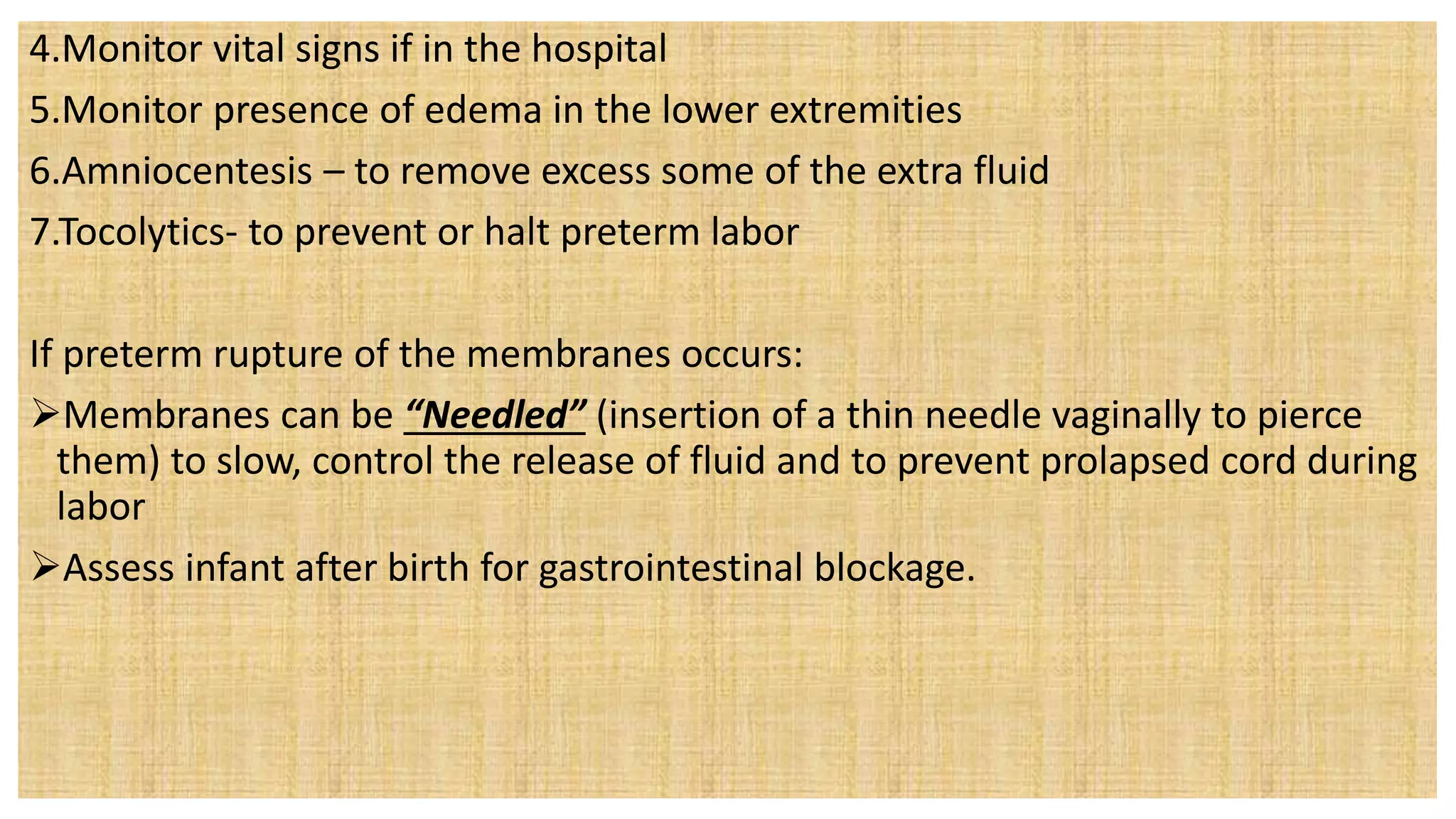 4.Monitor vital signs if in the hospital
5.Monitor presence of edema in the lower extremities
6.Amniocentesis – to remove excess some of the extra fluid
7.Tocolytics- to prevent or halt preterm labor
If preterm rupture of the membranes occurs:
Membranes can be “Needled” (insertion of a thin needle vaginally to pierce
them) to slow, control the release of fluid and to prevent prolapsed cord during
labor
Assess infant after birth for gastrointestinal blockage.
 