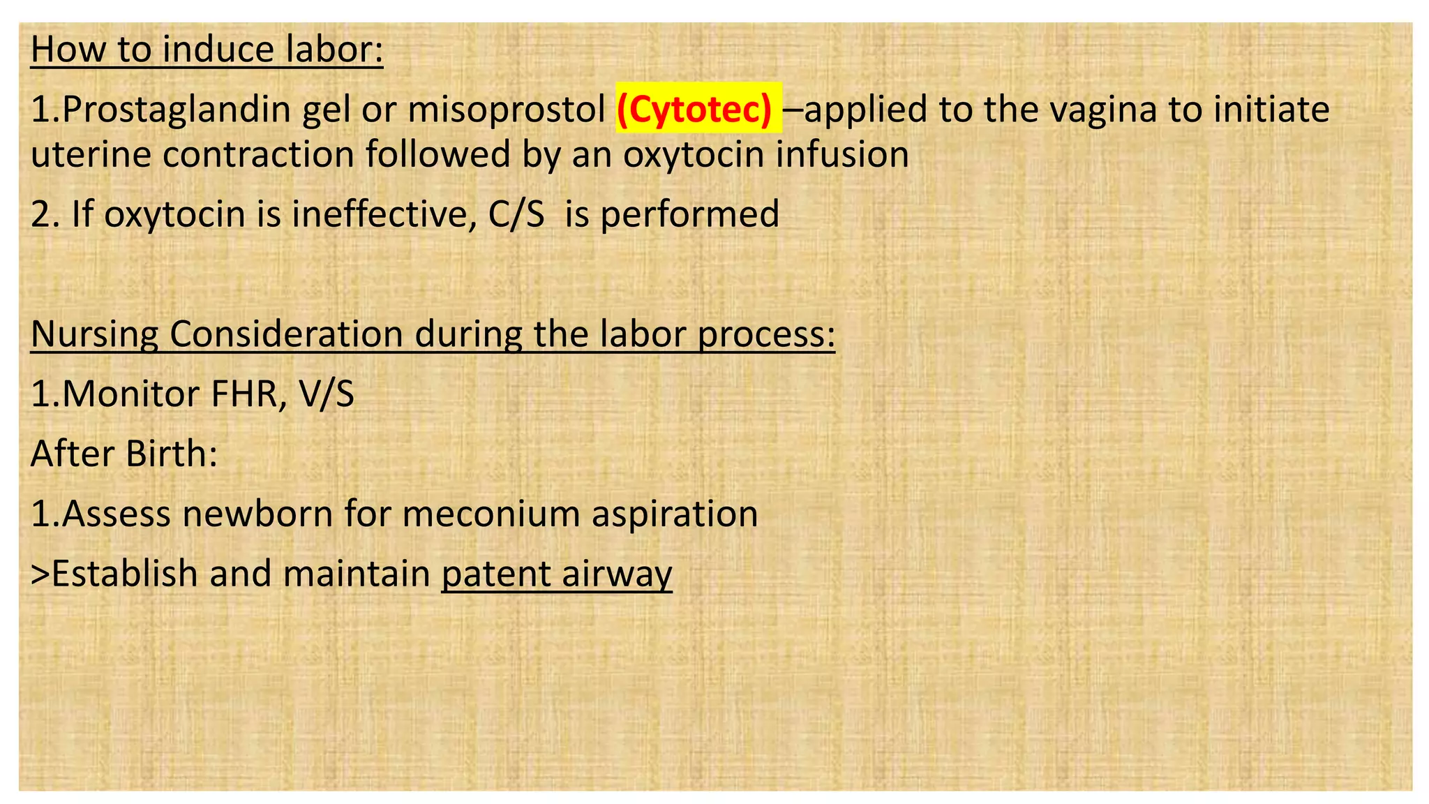 How to induce labor:
1.Prostaglandin gel or misoprostol (Cytotec) –applied to the vagina to initiate
uterine contraction followed by an oxytocin infusion
2. If oxytocin is ineffective, C/S is performed
Nursing Consideration during the labor process:
1.Monitor FHR, V/S
After Birth:
1.Assess newborn for meconium aspiration
>Establish and maintain patent airway
 