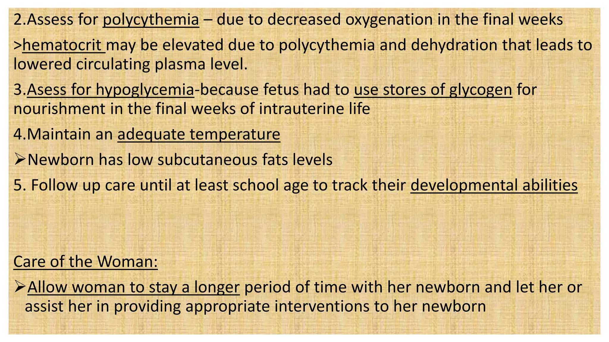 2.Assess for polycythemia – due to decreased oxygenation in the final weeks
>hematocrit may be elevated due to polycythemia and dehydration that leads to
lowered circulating plasma level.
3.Asess for hypoglycemia-because fetus had to use stores of glycogen for
nourishment in the final weeks of intrauterine life
4.Maintain an adequate temperature
Newborn has low subcutaneous fats levels
5. Follow up care until at least school age to track their developmental abilities
Care of the Woman:
Allow woman to stay a longer period of time with her newborn and let her or
assist her in providing appropriate interventions to her newborn
 