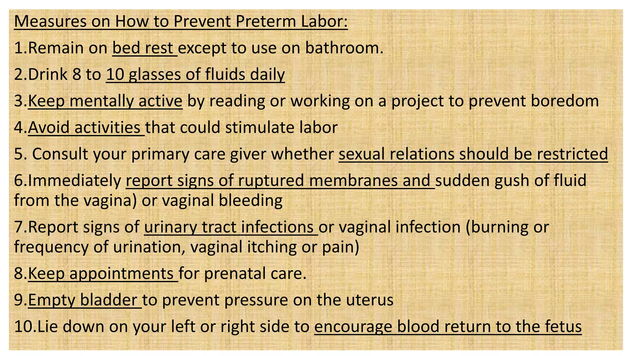 Measures on How to Prevent Preterm Labor:
1.Remain on bed rest except to use on bathroom.
2.Drink 8 to 10 glasses of fluids daily
3.Keep mentally active by reading or working on a project to prevent boredom
4.Avoid activities that could stimulate labor
5. Consult your primary care giver whether sexual relations should be restricted
6.Immediately report signs of ruptured membranes and sudden gush of fluid
from the vagina) or vaginal bleeding
7.Report signs of urinary tract infections or vaginal infection (burning or
frequency of urination, vaginal itching or pain)
8.Keep appointments for prenatal care.
9.Empty bladder to prevent pressure on the uterus
10.Lie down on your left or right side to encourage blood return to the fetus
 