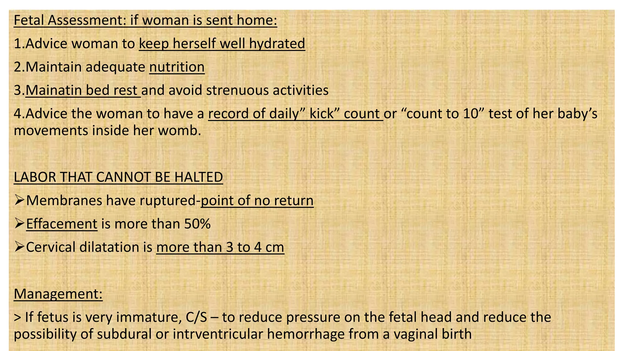 Fetal Assessment: if woman is sent home:
1.Advice woman to keep herself well hydrated
2.Maintain adequate nutrition
3.Mainatin bed rest and avoid strenuous activities
4.Advice the woman to have a record of daily” kick” count or “count to 10” test of her baby’s
movements inside her womb.
LABOR THAT CANNOT BE HALTED
Membranes have ruptured-point of no return
Effacement is more than 50%
Cervical dilatation is more than 3 to 4 cm
Management:
> If fetus is very immature, C/S – to reduce pressure on the fetal head and reduce the
possibility of subdural or intrventricular hemorrhage from a vaginal birth
 