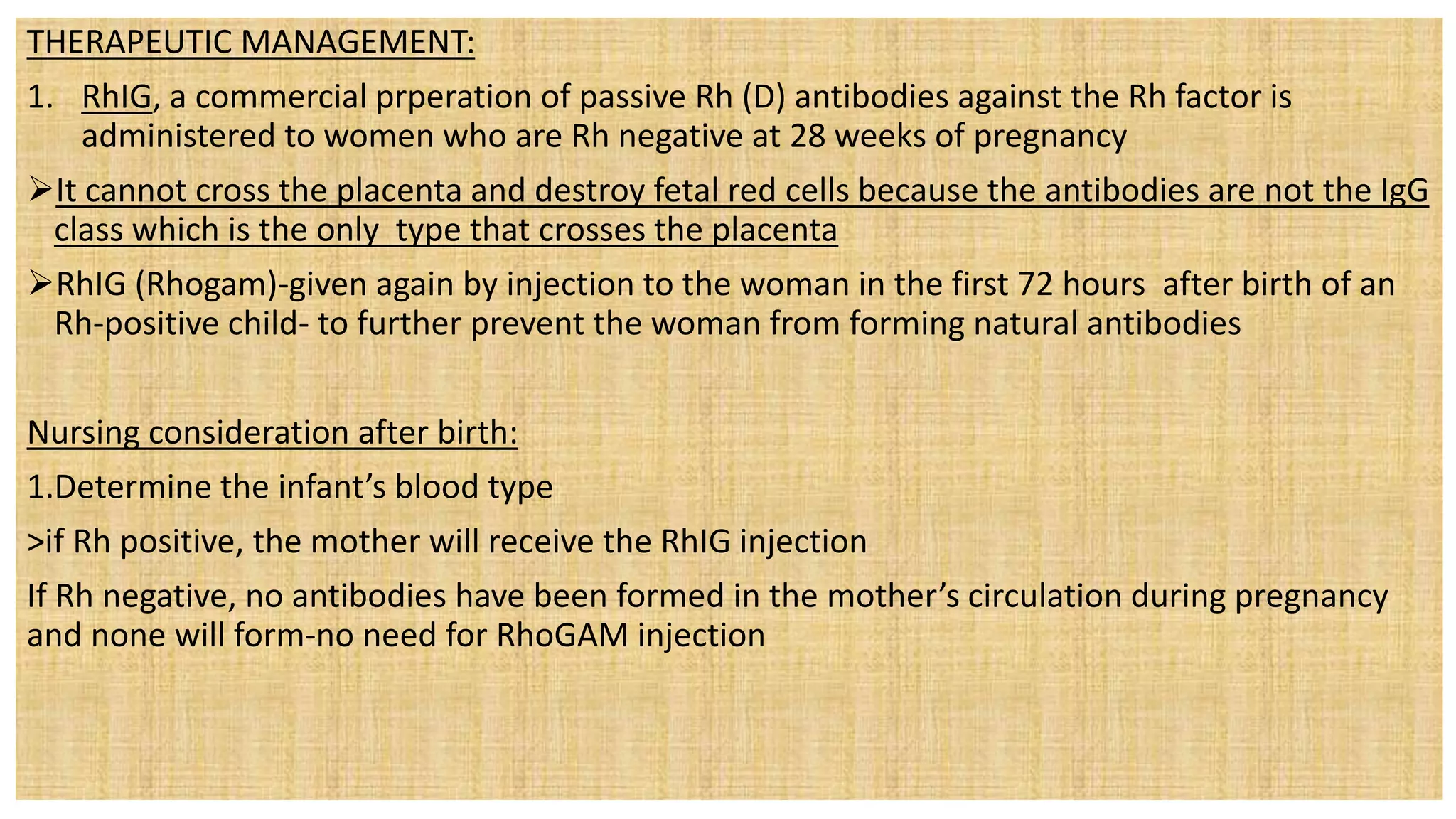 THERAPEUTIC MANAGEMENT:
1. RhIG, a commercial prperation of passive Rh (D) antibodies against the Rh factor is
administered to women who are Rh negative at 28 weeks of pregnancy
It cannot cross the placenta and destroy fetal red cells because the antibodies are not the IgG
class which is the only type that crosses the placenta
RhIG (Rhogam)-given again by injection to the woman in the first 72 hours after birth of an
Rh-positive child- to further prevent the woman from forming natural antibodies
Nursing consideration after birth:
1.Determine the infant’s blood type
>if Rh positive, the mother will receive the RhIG injection
If Rh negative, no antibodies have been formed in the mother’s circulation during pregnancy
and none will form-no need for RhoGAM injection
 