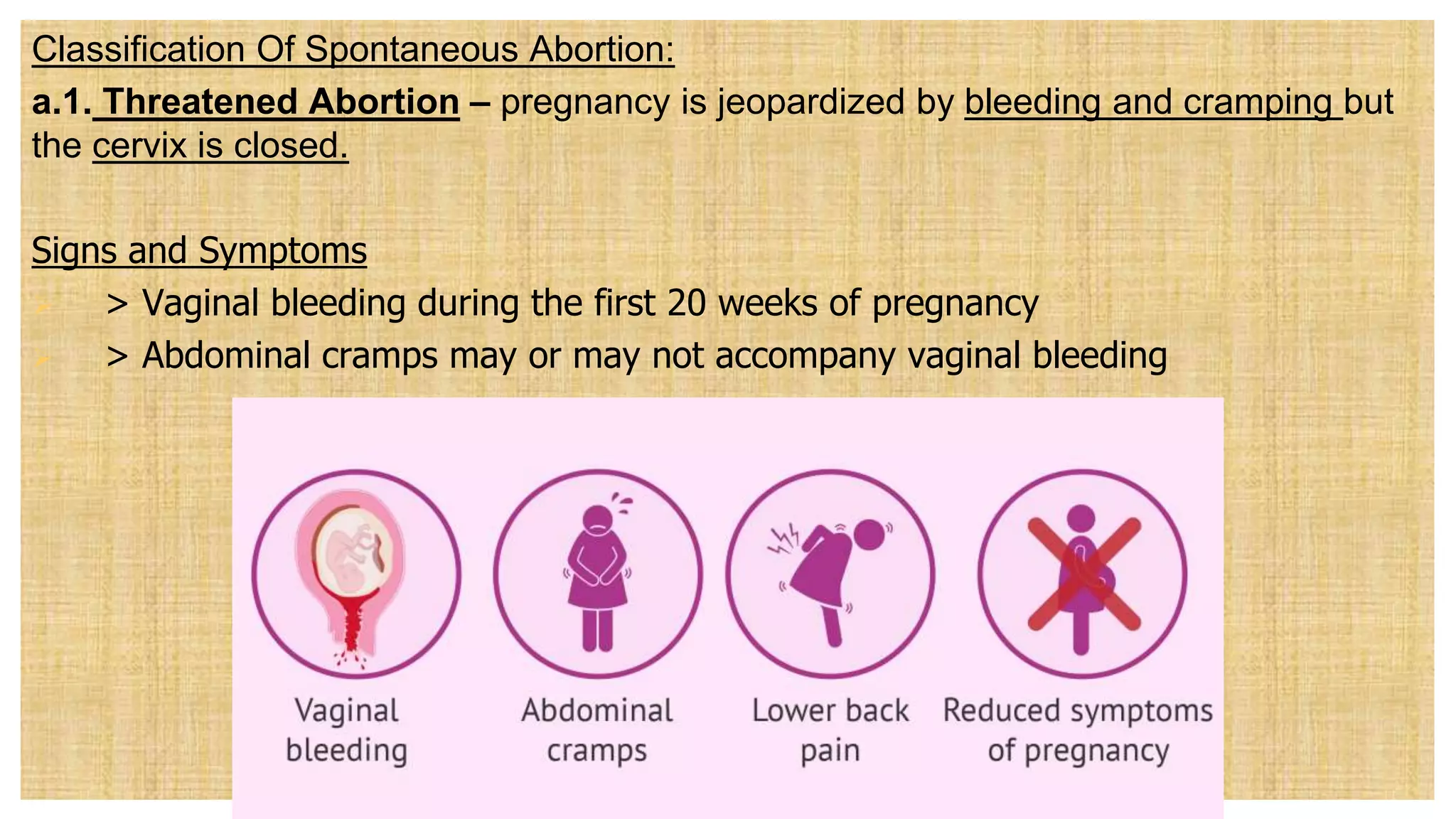 Classification Of Spontaneous Abortion:
a.1. Threatened Abortion – pregnancy is jeopardized by bleeding and cramping but
the cervix is closed.
Signs and Symptoms
 > Vaginal bleeding during the first 20 weeks of pregnancy
 > Abdominal cramps may or may not accompany vaginal bleeding
 