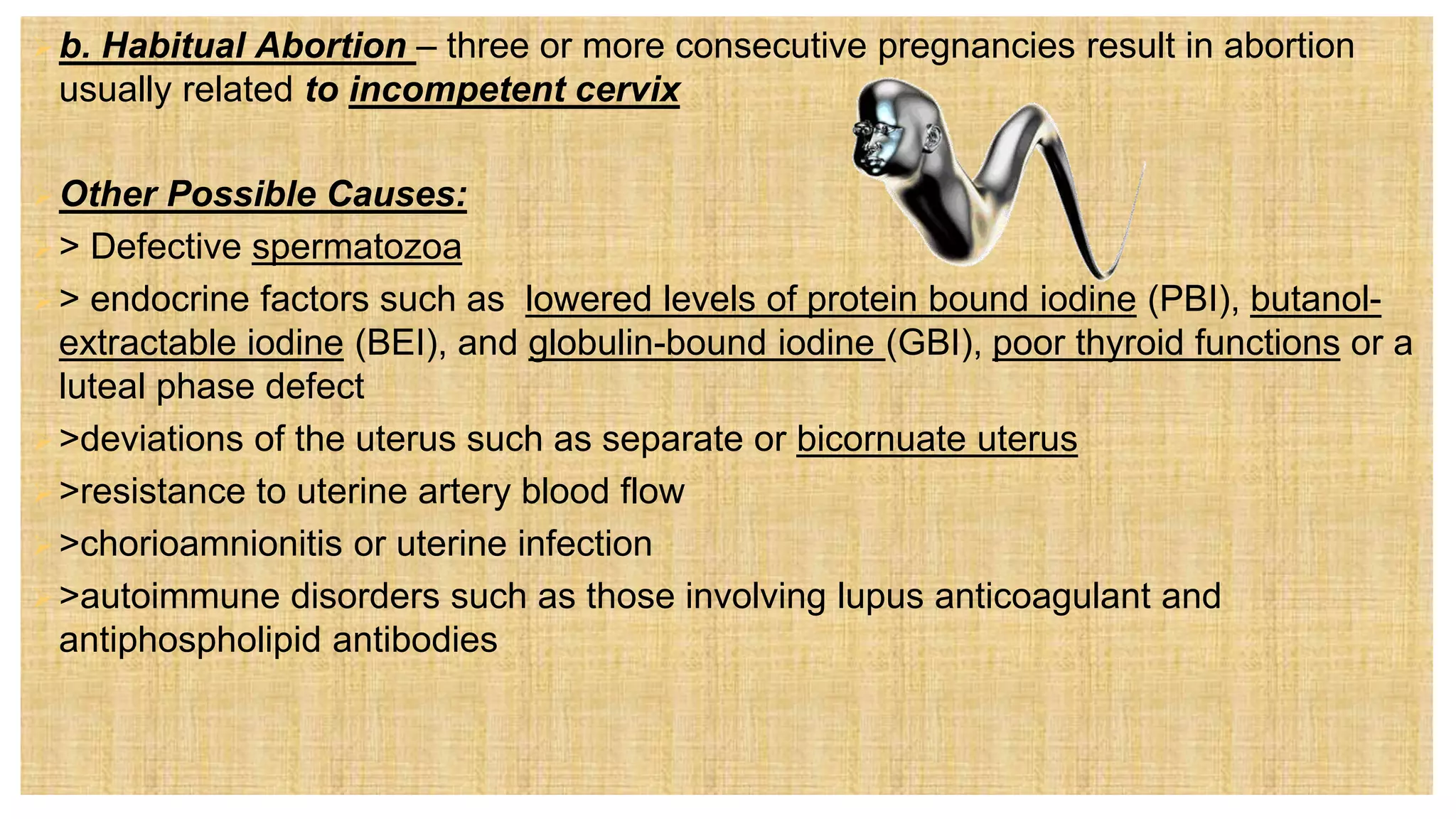 b. Habitual Abortion – three or more consecutive pregnancies result in abortion
usually related to incompetent cervix
Other Possible Causes:
> Defective spermatozoa
> endocrine factors such as lowered levels of protein bound iodine (PBI), butanol-
extractable iodine (BEI), and globulin-bound iodine (GBI), poor thyroid functions or a
luteal phase defect
>deviations of the uterus such as separate or bicornuate uterus
>resistance to uterine artery blood flow
>chorioamnionitis or uterine infection
>autoimmune disorders such as those involving lupus anticoagulant and
antiphospholipid antibodies
 