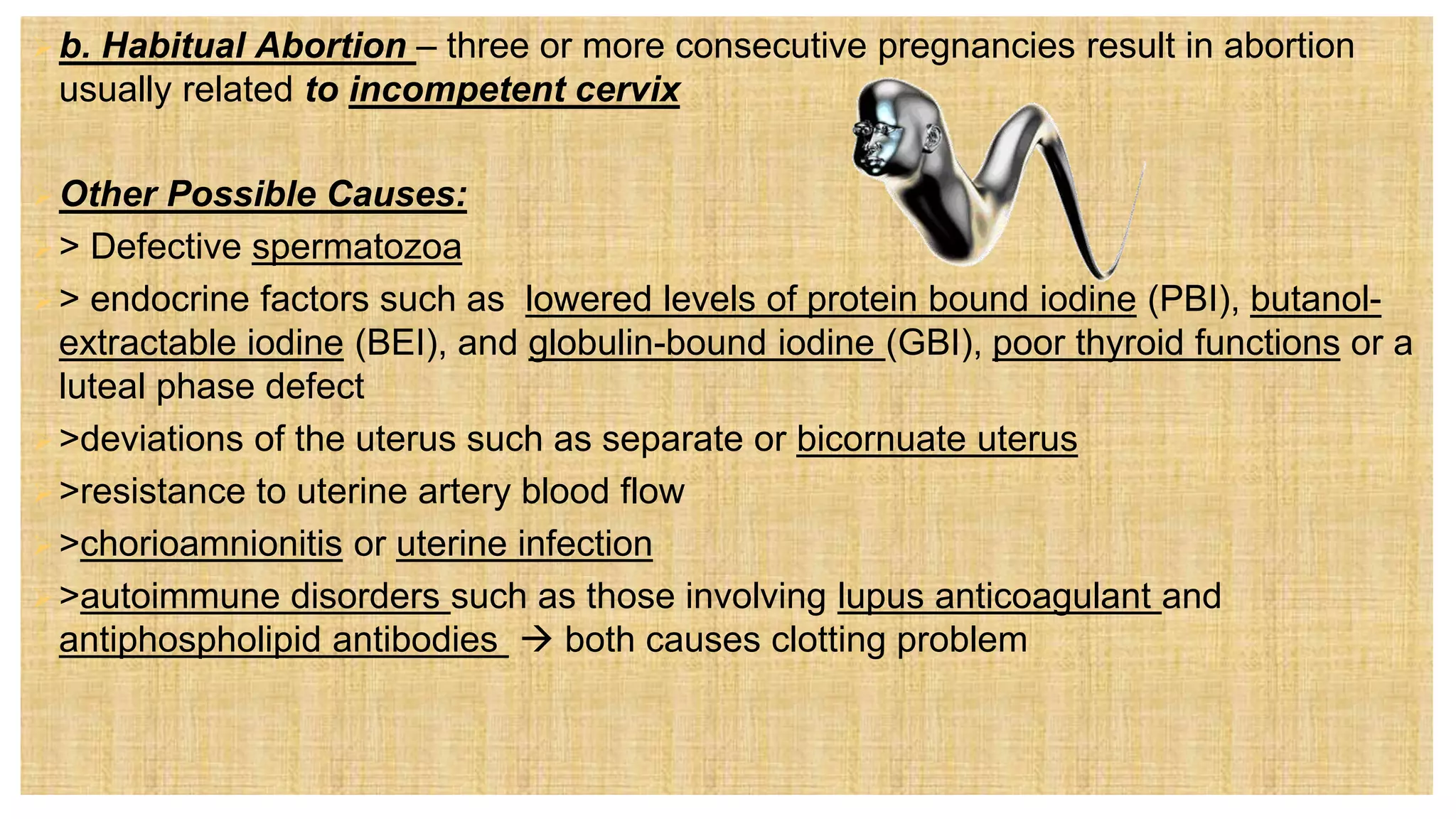 b. Habitual Abortion – three or more consecutive pregnancies result in abortion
usually related to incompetent cervix
Other Possible Causes:
> Defective spermatozoa
> endocrine factors such as lowered levels of protein bound iodine (PBI), butanol-
extractable iodine (BEI), and globulin-bound iodine (GBI), poor thyroid functions or a
luteal phase defect
>deviations of the uterus such as separate or bicornuate uterus
>resistance to uterine artery blood flow
>chorioamnionitis or uterine infection
>autoimmune disorders such as those involving lupus anticoagulant and
antiphospholipid antibodies  both causes clotting problem
 