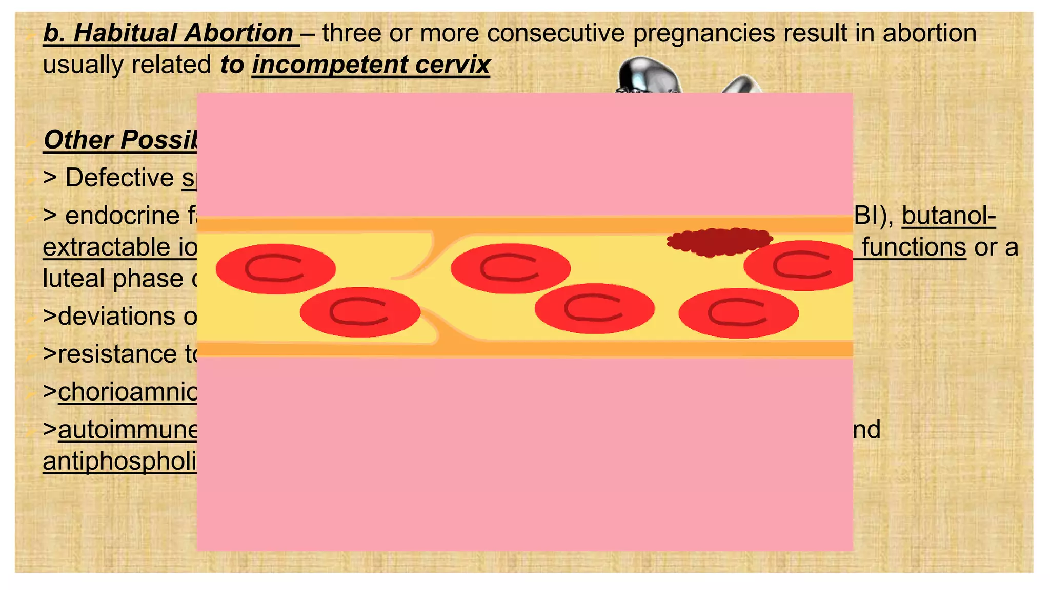 b. Habitual Abortion – three or more consecutive pregnancies result in abortion
usually related to incompetent cervix
Other Possible Causes:
> Defective spermatozoa
> endocrine factors such as lowered levels of protein bound iodine (PBI), butanol-
extractable iodine (BEI), and globulin-bound iodine (GBI), poor thyroid functions or a
luteal phase defect
>deviations of the uterus such as separate or bicornuate uterus
>resistance to uterine artery blood flow
>chorioamnionitis or uterine infection
>autoimmune disorders such as those involving lupus anticoagulant and
antiphospholipid antibodies
 