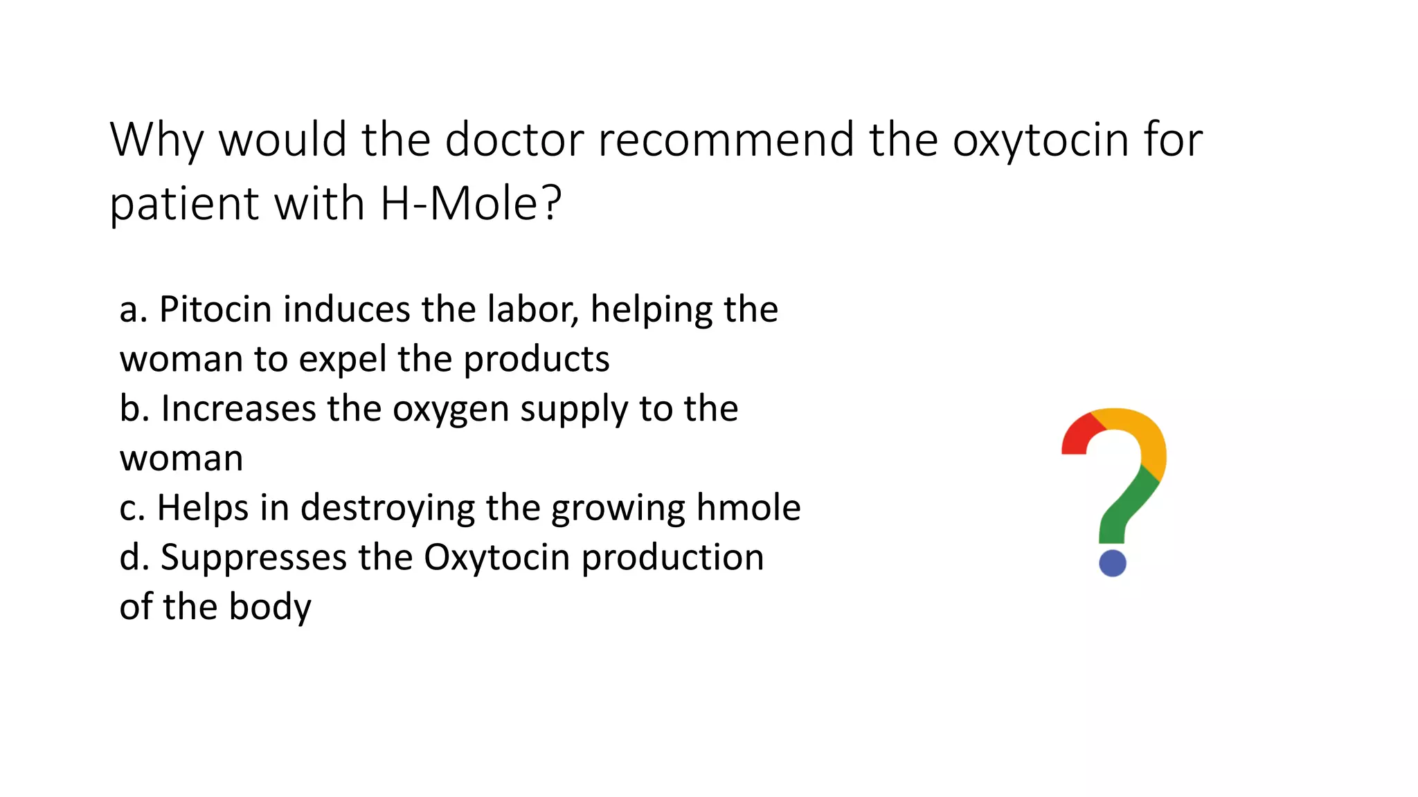 Why would the doctor recommend the oxytocin for
patient with H-Mole?
a. Pitocin induces the labor, helping the
woman to expel the products
b. Increases the oxygen supply to the
woman
c. Helps in destroying the growing hmole
d. Suppresses the Oxytocin production
of the body
 
