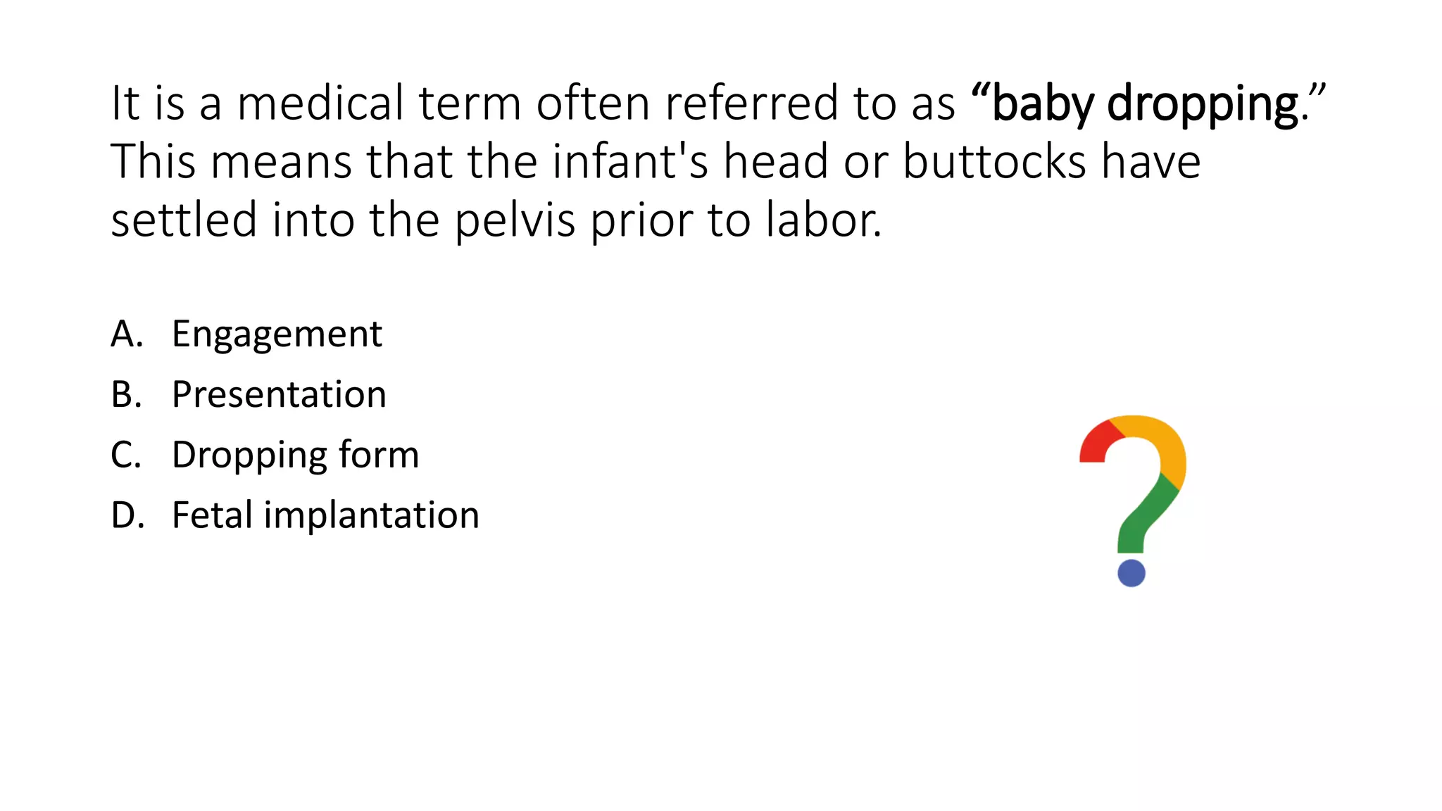 It is a medical term often referred to as “baby dropping.”
This means that the infant's head or buttocks have
settled into the pelvis prior to labor.
A. Engagement
B. Presentation
C. Dropping form
D. Fetal implantation
 