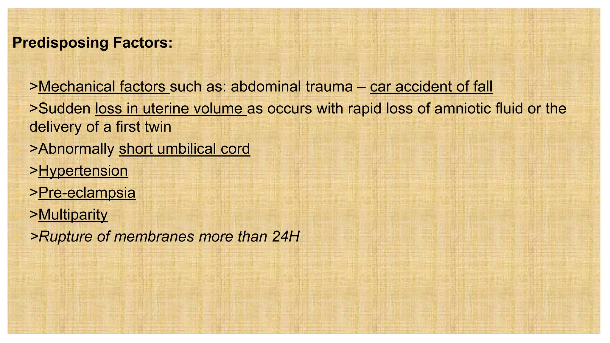 Predisposing Factors:
 >Mechanical factors such as: abdominal trauma – car accident of fall
 >Sudden loss in uterine volume as occurs with rapid loss of amniotic fluid or the
delivery of a first twin
 >Abnormally short umbilical cord
 >Hypertension
 >Pre-eclampsia
 >Multiparity
 >Rupture of membranes more than 24H
 