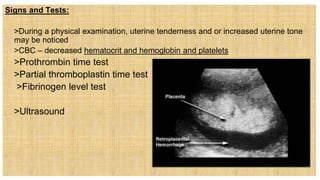 Signs and Tests:
 >During a physical examination, uterine tenderness and or increased uterine tone
may be noticed
 >CBC – decreased hematocrit and hemoglobin and platelets
 >Prothrombin time test
 >Partial thromboplastin time test
 >Fibrinogen level test
 >Ultrasound
 