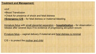 Treatment and Management:
 >IVF
 >Blood Transfusion
 >Check for presence of shock and fetal distress
 >Emergency C/S – for fetal distress or maternal bleeding
 Immature fetus with small placental separation – hospitalization – for observation –
release after several days if no evidence of progressing abruption occurs
 If mature fetus – vaginal delivery if maternal and fetal distress is minimal
 C/S – to protect the mother and child
 