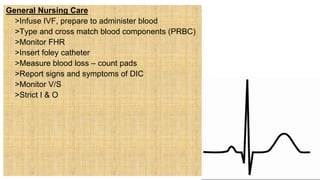 General Nursing Care
 >Infuse IVF, prepare to administer blood
 >Type and cross match blood components (PRBC)
 >Monitor FHR
 >Insert foley catheter
 >Measure blood loss – count pads
 >Report signs and symptoms of DIC
 >Monitor V/S
 >Strict I & O
 