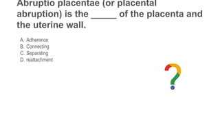 Abruptio placentae (or placental
abruption) is the _____ of the placenta and
the uterine wall.
A. Adherence
B. Connecting
C. Separating
D. reattachment
 