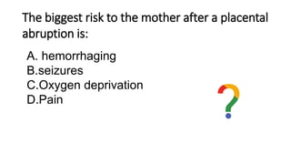 The biggest risk to the mother after a placental
abruption is:
A. hemorrhaging
B.seizures
C.Oxygen deprivation
D.Pain
 